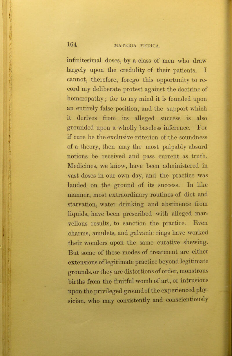 infinitesimal doses, by a class of men who draw largely upon the credulity of their patients. I cannot, therefore, forego this opportunity to re- cord my deliberate protest against the doctrine of homoeopathy; for to my mind it is founded upon an entirely false position, and the support which it derives from its alleged success is also grounded upon a wholly baseless inference. For if cure be the exclusive criterion of the soundness of a theory, then may the most palpably absurd notions be received and pass current as truth. Medicines, we know, have been administered in vast doses in our own day, and the practice was lauded on the ground of its success. In like manner, most extraordinary routines of diet and starvation, water drinking and abstinence from liquids, have been prescribed with alleged mar- vellous results, to sanction the practice. Even charms, amulets, and galvanic rings have worked their wonders upon the same curative shewing. But some of these modes of treatment are either extensions of legitimate practice beyond legitimate grounds, or they are distortions of order, monstrous births from the fruitful womb of art, or intrusions upon the privileged ground of the experienced phy- sician, who may consistently and conscientiously