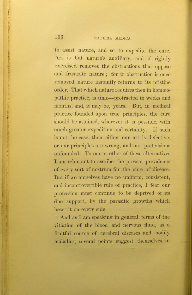 to assist nature, and so to expedite the cure. Art is but nature's auxiliary, and if rightly exercised removes the obstructions that oppose and frustrate nature; for if obstruction is once removed, nature instantly returns to its pristine order. That which nature requires then in homoeo- pathic practice, is time—protracted to weeks and months, and, it may be, years. But, in medical practice founded upon true principles, the cure should be attained, wherever it is possible, with much greater expedition and certainty. If such is not the case, then either our art is defective, or our principles are wrong, and our pretensions unfounded. To one or other of these alternatives I am reluctant to ascribe the present prevalence of every sort of nostrum for the cure of disease- But if we ourselves have no uniform, consistent, and incontrovertible rule of practice, I fear our profession must continue to be deprived of its due support, by the parasitic growths which beset it on every side. And as I am speaking in general terms of the vitiation of the blood and nervous fluid, as a fruitful source of cerebral diseases and bodily maladies, several points suggest themselves to