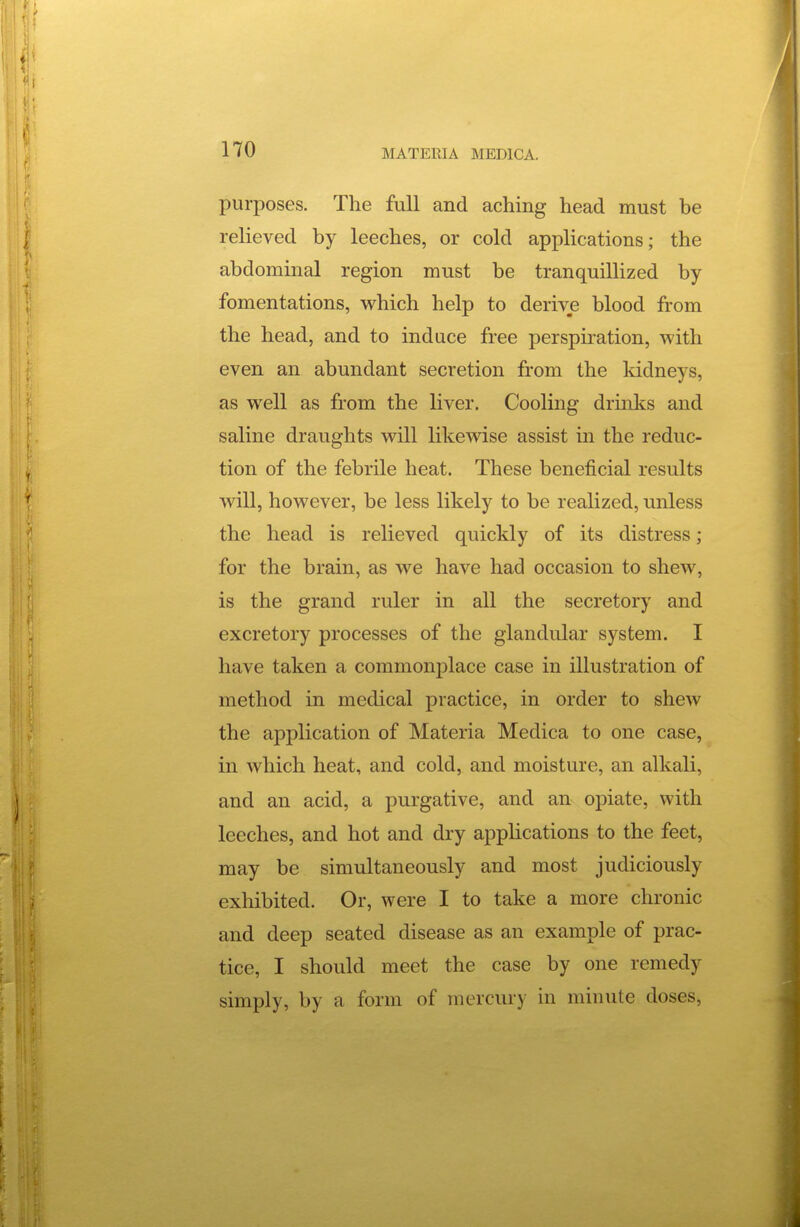 purposes. The full and aching head must be relieved by leeches, or cold applications; the abdominal region must be tranquillized by fomentations, which help to derive blood from the head, and to induce free perspiration, with even an abundant secretion from the kidneys, as well as from the liver. Cooling drinks and saline draughts will likewise assist in the reduc- tion of the febrile heat. These beneficial results will, however, be less likely to be realized, unless the head is relieved quickly of its distress; for the brain, as we have had occasion to shew, is the grand ruler in all the secretory and excretory processes of the glandular system. I have taken a commonplace case in illustration of method in medical practice, in order to shew the application of Materia Medica to one case, in which heat, and cold, and moisture, an alkali, and an acid, a purgative, and an opiate, with leeches, and hot and dry apphcations to the feet, may be simultaneously and most judiciously exhibited. Or, were I to take a more chronic and deep seated disease as an example of prac- tice, I should meet the case by one remedy simply, by a form of mercury in minute doses,