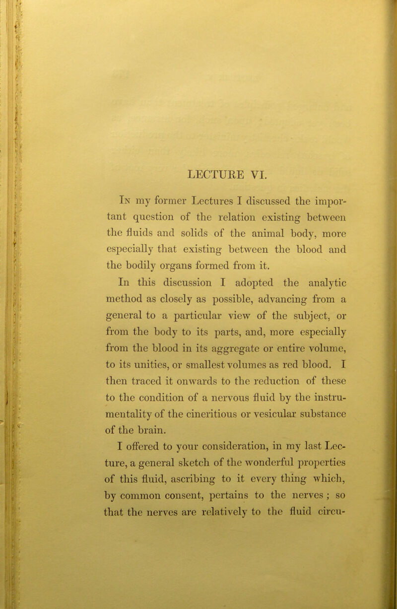 In my former Lectures I discussed the impor- tant question of the relation existing between the fluids and solids of the animal body, more especially that existing between the blood and the bodily organs formed from it. In this discussion I adopted the analytic method as closely as possible, advancing from a general to a particular view of the subject, or from the body to its parts, and, more especially from the blood in its aggregate or entire volume, to its unities, or smallest volumes as red blood. I then traced it onwards to the reduction of these to the condition of a nervous fluid by the instru- mentality of the cineritious or vesicular substance of the brain. I oflfered to your consideration, in my last Lec- ture, a general sketch of the wonderful properties of this fluid, ascribing to it every thing which, by common consent, pertains to the nerves ; so that the nerves are relatively to the fluid circu-
