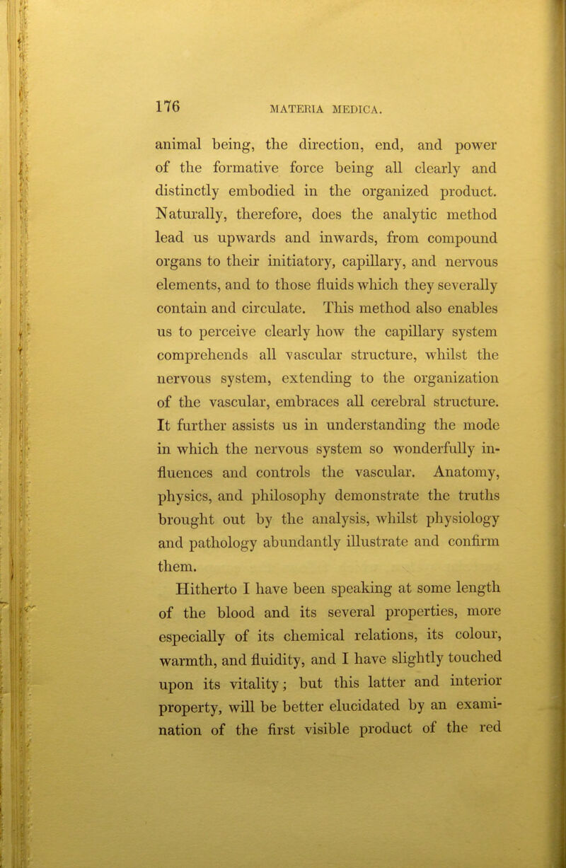 animal being, the direction, end, and power of the formative force being all clearly and distinctly embodied in the organized product. Naturally, therefore, does the analytic method lead us upwards and inwards, from compound organs to their initiatory, capillary, and nervous elements, and to those fluids which they severally contain and circulate. This method also enables us to perceive clearly how the capillary system comprehends all vascular structure, whilst the nervous system, extending to the organization of the vascular, embraces all cerebral structure. It further assists us in understanding the mode in which the nervous system so wonderfully in- fluences and controls the vascular. Anatomy, physics, and philosophy demonstrate the truths brought out by the analysis, whilst physiology and pathology abundantly illustrate and confirm them. Hitherto I have been speaking at some length of the blood and its several properties, more especially of its chemical relations, its colour, warmth, and fluidity, and I have slightly touched upon its vitality; but this latter and interior property, will be better elucidated by an exami- nation of the first visible product of the red