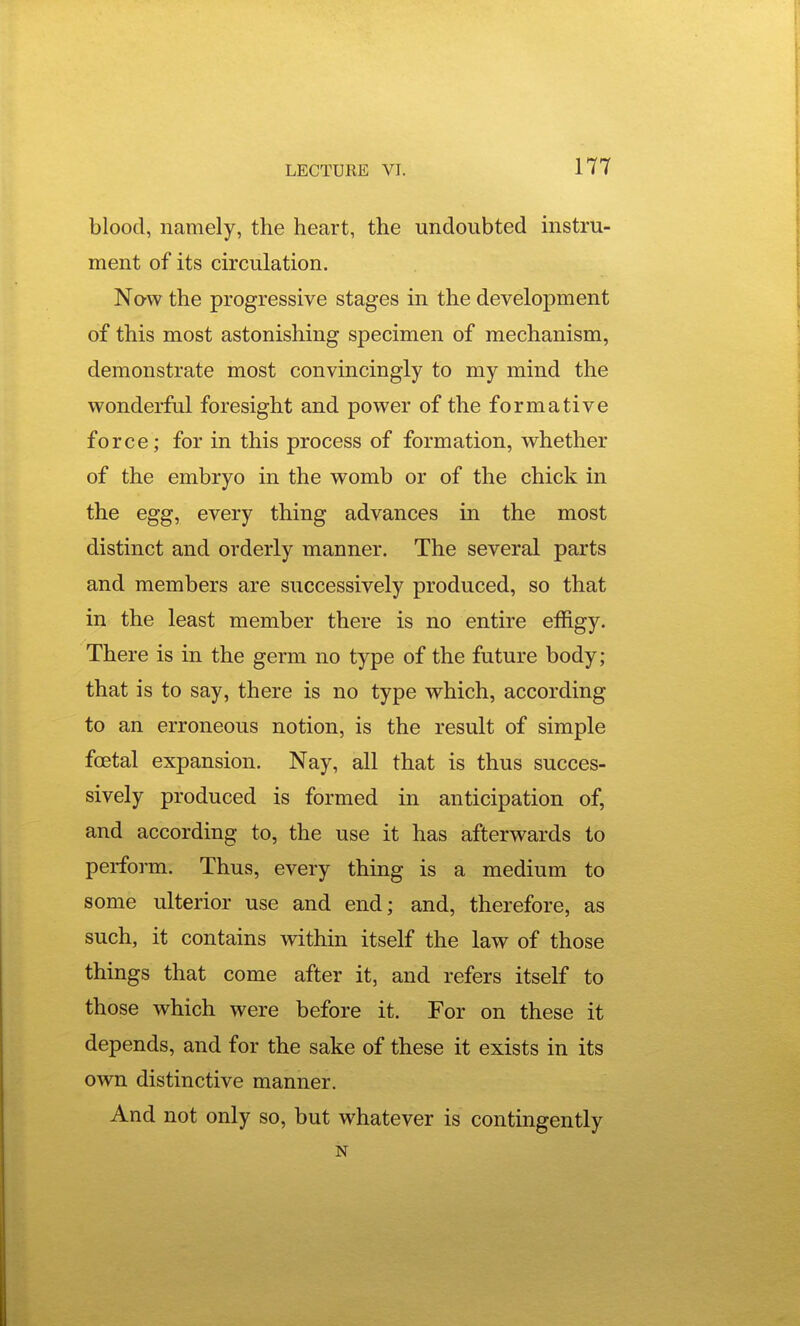blood, namely, the heart, the undoubted instru- ment of its circulation. Nqw the progressive stages in the development of this most astonishing specimen of mechanism, demonstrate most convincingly to my mind the wonderful foresight and power of the formative force; for in this process of formation, whether of the embryo in the womb or of the chick in the egg, every thing advances in the most distinct and orderly manner. The several parts and members are successively produced, so that in the least member there is no entire effigy. There is in the germ no type of the future body; that is to say, there is no type which, according to an erroneous notion, is the result of simple foetal expansion. Nay, all that is thus succes- sively produced is formed in anticipation of, and according to, the use it has afterwards to perform. Thus, every thing is a medium to some ulterior use and end; and, therefore, as such, it contains within itself the law of those things that come after it, and refers itself to those which were before it. For on these it depends, and for the sake of these it exists in its own distinctive manner. And not only so, but whatever is contingently N