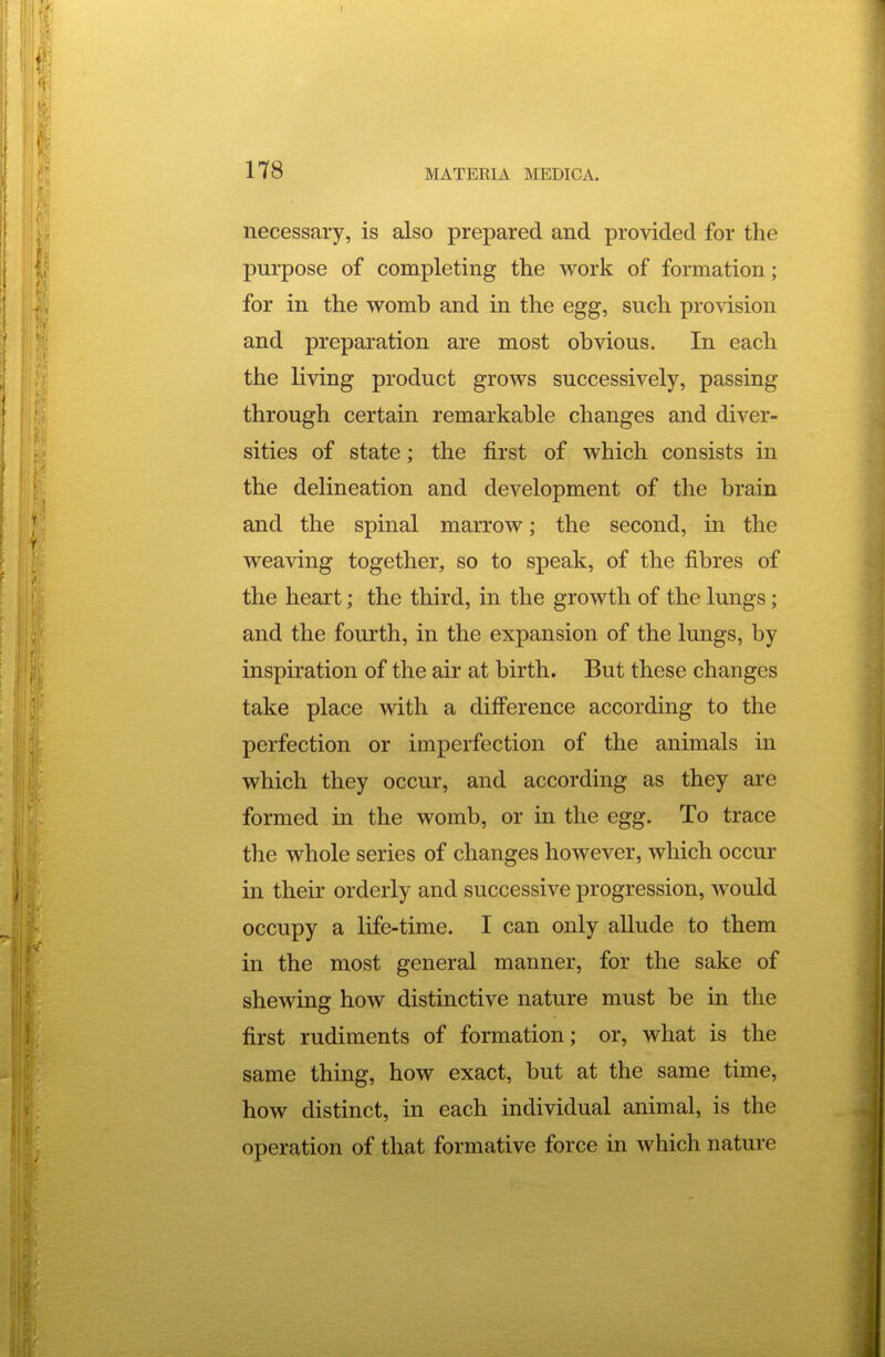 necessary, is also prepared and provided for the purpose of completing the work of formation; for in the womb and in the egg, such provision and preparation are most obvious. In each the living product grows successively, passing through certain remarkable changes and diver- sities of state; the first of which consists in the delineation and development of the brain and the spinal marrow; the second, in the weaving together, so to speak, of the fibres of the heart; the third, in the growth of the lungs; and the fourth, in the expansion of the lungs, by inspiration of the air at birth. But these changes take place with a difference according to the perfection or imperfection of the animals in which they occur, and according as they are formed in the womb, or in the egg. To trace the whole series of changes however, which occur in their orderly and successive progression, would occupy a life-time. I can only allude to them in the most general manner, for the sake of shewing how distinctive nature must be in the first rudiments of formation; or, what is the same thing, how exact, but at the same time, how distinct, in each individual animal, is the operation of that formative force in which nature