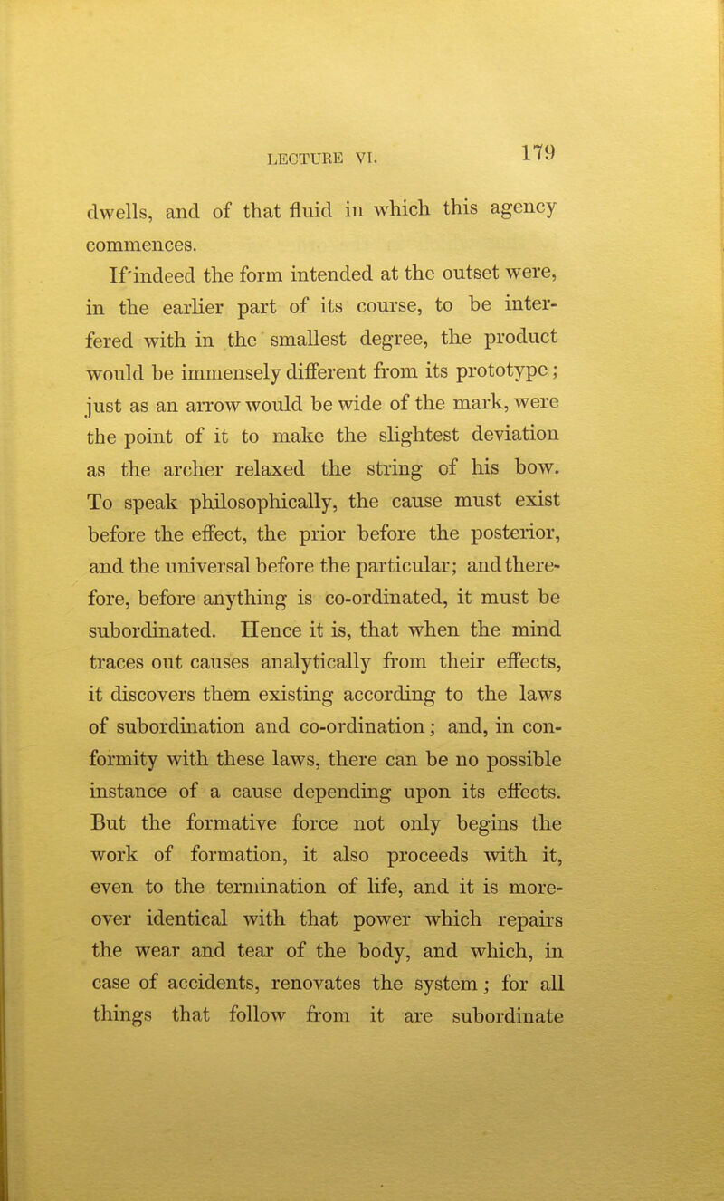 dwells, and of that fluid in which this agency commences. If indeed the form intended at the outset were, in the earlier part of its course, to be inter- fered with in the smallest degree, the product would be immensely different from its prototype; just as an arrow would be wide of the mark, were the point of it to make the slightest deviation as the archer relaxed the string of his bow. To speak philosophically, the cause must exist before the effect, the prior before the posterior, and the universal before the particular; and there- fore, before anything is co-ordinated, it must be subordinated. Hence it is, that when the mind traces out causes analytically from their effects, it discovers them existing according to the laws of subordination and co-ordination; and, in con- formity with these laws, there can be no possible instance of a cause depending upon its effects. But the formative force not only begins the work of formation, it also proceeds with it, even to the termination of life, and it is more- over identical with that power which repairs the wear and tear of the body, and which, in case of accidents, renovates the system; for all things that follow from it are subordinate