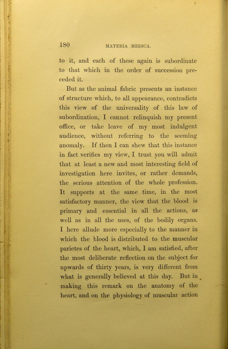 to it, and each of these again is subordinate to that which in the order of succession pre- ceded it. But as the animal fabric presents an instance of structure which, to all appearance, contradicts this view of the universality of this law of subordination, I cannot rehnquish my present office, or take leave of my most indulgent audience, without referring to the seeming anomaly. If then I can shew that this instance in fact verifies my view, I trust you will admit that at least a new and most interesting field of investigation here invites, or rather demands, the serious attention of the whole profession. It supports at the same time, in the most satisfactory manner, the view that the blood is primary and essential in all the actions, as well as in all the uses, of the bodily organs. I here allude more especially to the manner in which the blood is distributed to the muscular parietes of the heart, which, I am satisfied, after the most dehberate reflection on the subject for upwards of tlurty years, is very different from what is generally believed at this day. But in ^ making this remark on the anatomy of the heart, and on the physiology of muscular action