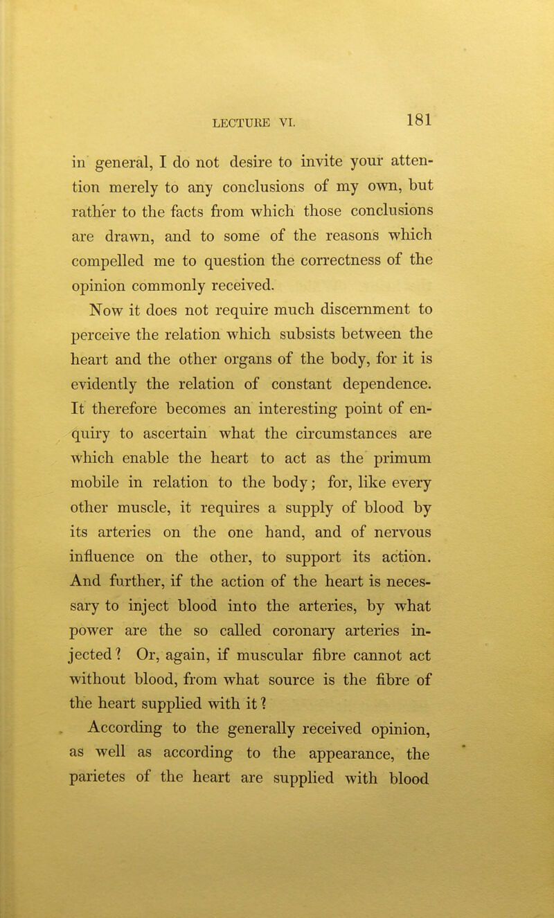 in general, I do not desire to invite your atten- tion merely to any conclusions of my own, but rather to the facts from which those conclusions are drawn, and to some of the reasons which compelled me to question the correctness of the opinion commonly received. Now it does not require much discernment to perceive the relation which subsists between the heart and the other organs of the body, for it is evidently the relation of constant dependence. It therefore becomes an interesting point of en- quiry to ascertain what the ckcumstances are which enable the heart to act as the primum mobile in relation to the body; for, like every other muscle, it requires a supply of blood by its arteries on the one hand, and of nervous influence on the other, to support its action. And further, if the action of the heart is neces- sary to inject blood into the arteries, by what power are the so called coronary arteries in- jected 1 Or, again, if muscular fibre cannot act without blood, from what source is the fibre of the heart supplied with it ? According to the generally received opinion, as well as according to the appearance, the parietes of the heart are supplied with blood