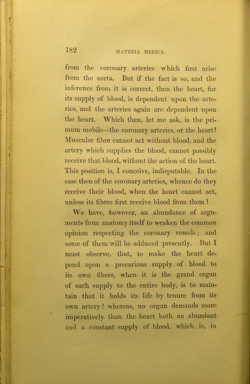 MATERIA MEDICA. from the coronary arteries which first arise from the aorta. But if the fact is so, and the inference from it is correct, then the heart, for its supply of blood, is dependent upon the arte- ries, and the arteries again are dependent upon the heart. Which then, let me ask, is the pri- mum mobile—the coronary arteries, or the heart? Muscular fibre cannot act without blood, and the artery which supplies the blood, cannot possibly receive that blood, without the action of the heart. This position is, I conceive, indisputable. In the case then of the coronary arteries, whence do they receive their blood, when the heart cannot act, unless its fibres first receive blood from them 1 We have, -however, an abundance of argu- ments from anatomy itself to weaken the common opinion respecting the coronary vessels; and some of them will be adduced presently. But I must observe, that, to make the heart de- pend upon a precarious supply of blood to its own fibres, when it is the grand organ of such supply to the entire body, is to main- tain that it holds its life by tenure from its own artery! whereas, no organ demands more imperatively than the heart both an abundant and a constant supply of blood, which is, in