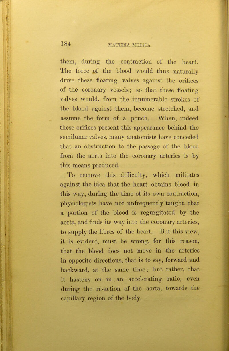 them, during the contraction of the heart. The force of the blood would thus naturally drive these floating valves against the orifices of the coronary vessels; so that these floating valves would, from the innumerable strokes of the blood against them, become stretched, and assume the form of a pouch. When, indeed these orifices present this appearance behind the semilunar valves, many anatomists have conceded that an obstruction to the passage of the blood from the aorta into the coronary arteries is by this means produced. To remove this difficulty, which militates against the idea that the heart obtains blood in this way, during the time of its own contraction, physiologists have not unfrequently taught, that a portion of the blood is regurgitated by the aorta, and finds its way into the coronary arteries, to supply the fibres of the heart. But this view, it is evident, must be wrong, for this reason, that the blood does not move in the arteries in opposite directions, that is to say, forward and backward, at the same time; but rather, that it hastens on in an accelerating ratio, even during the re-action of the aorta, towards the capillary region of the body.