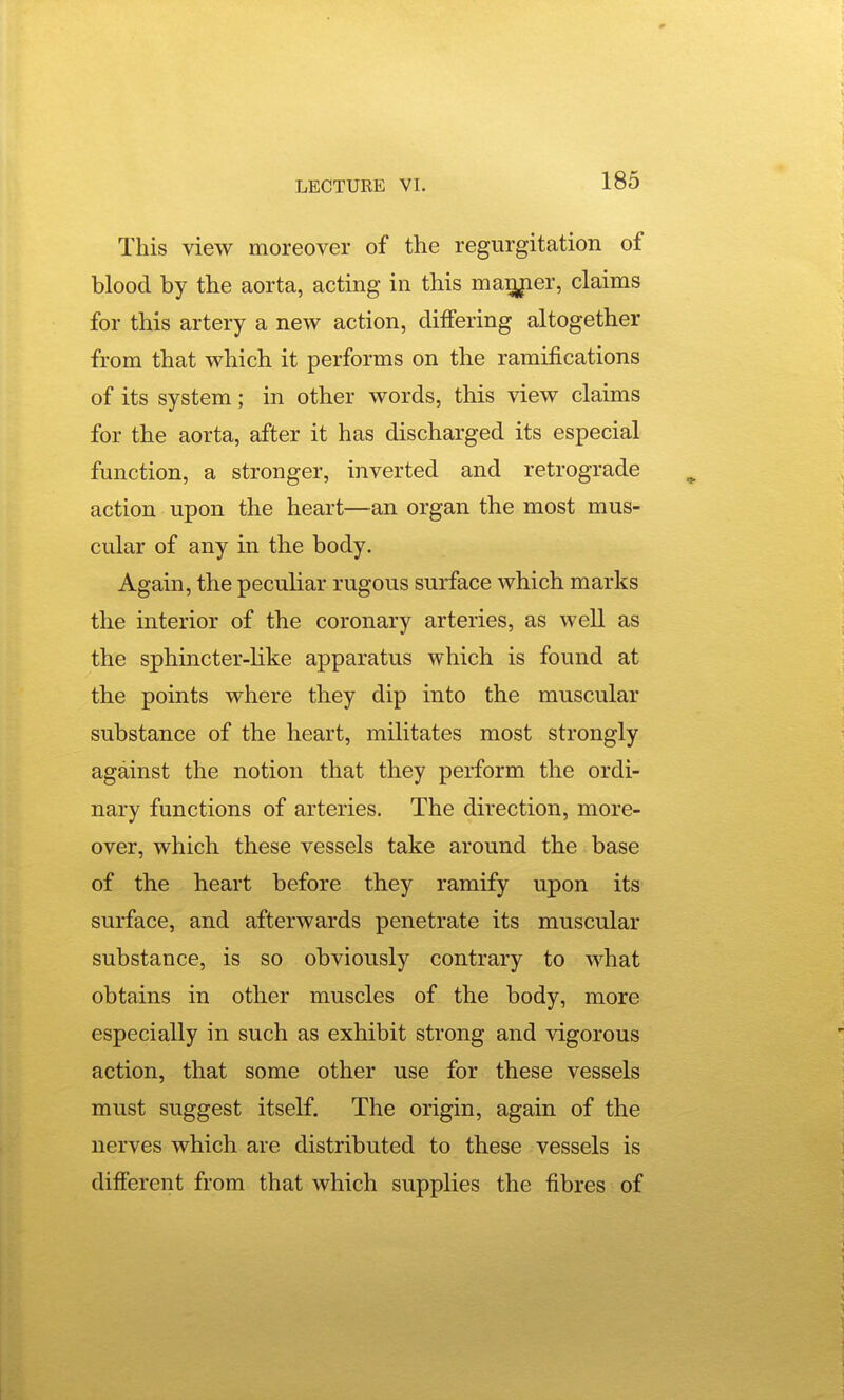 This view moreover of the regurgitation of blood by the aorta, acting in this maiyier, claims for this artery a new action, differing altogether from that which it performs on the ramifications of its system; in other words, this view claims for the aorta, after it has discharged its especial function, a stronger, inverted and retrograde action upon the heart—an organ the most mus- cular of any in the body. Again, the peculiar rugous surface which marks the interior of the coronary arteries, as well as the sphincter-like apparatus which is found at the points where they dip into the muscular substance of the heart, militates most strongly against the notion that they perform the ordi- nary functions of arteries. The direction, more- over, which these vessels take around the base of the heart before they ramify upon its surface, and afterwards penetrate its muscular substance, is so obviously contrary to what obtains in other muscles of the body, more especially in such as exhibit strong and vigorous action, that some other use for these vessels must suggest itself. The origin, again of the nerves which are distributed to these vessels is different from that which supplies the fibres of