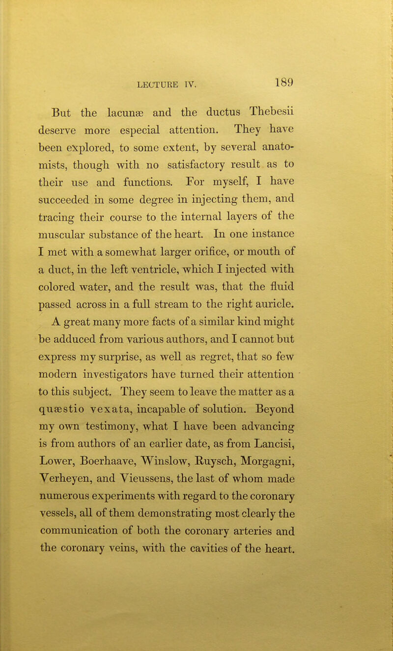 But the lacunas and the ductus Thebesii deserve more especial attention. They have been explored, to some extent, by several anato- mists, though with no satisfactory result as to their use and functions. For myself, I have succeeded in some degree in injecting them, and tracing their course to the internal layers of the muscular substance of the heart. In one instance I met with a somewhat larger orifice, or mouth of a duct, in the left ventricle, which I injected with colored water, and the result was, that the fluid passed across in a full stream to the right auricle. A great many more facts of a similar kind might be adduced from various authors, and I cannot but express my surprise, as well as regret, that so few modern investigators have turned their attention to this subject. They seem to leave the matter as a qusestio vexata, incapable of solution. Beyond my own testimony, what I have been advancing is from authors of an earlier date, as from Lancisi, Lower, Boerhaave, Winslow, E,uysch, Morgagni, Verheyen, and Vieussens, the last of whom made numerous experiments with regard to the coronary vessels, all of them demonstrating most clearly the communication of both the coronary arteries and the coronary veins, with the cavities of the heart.