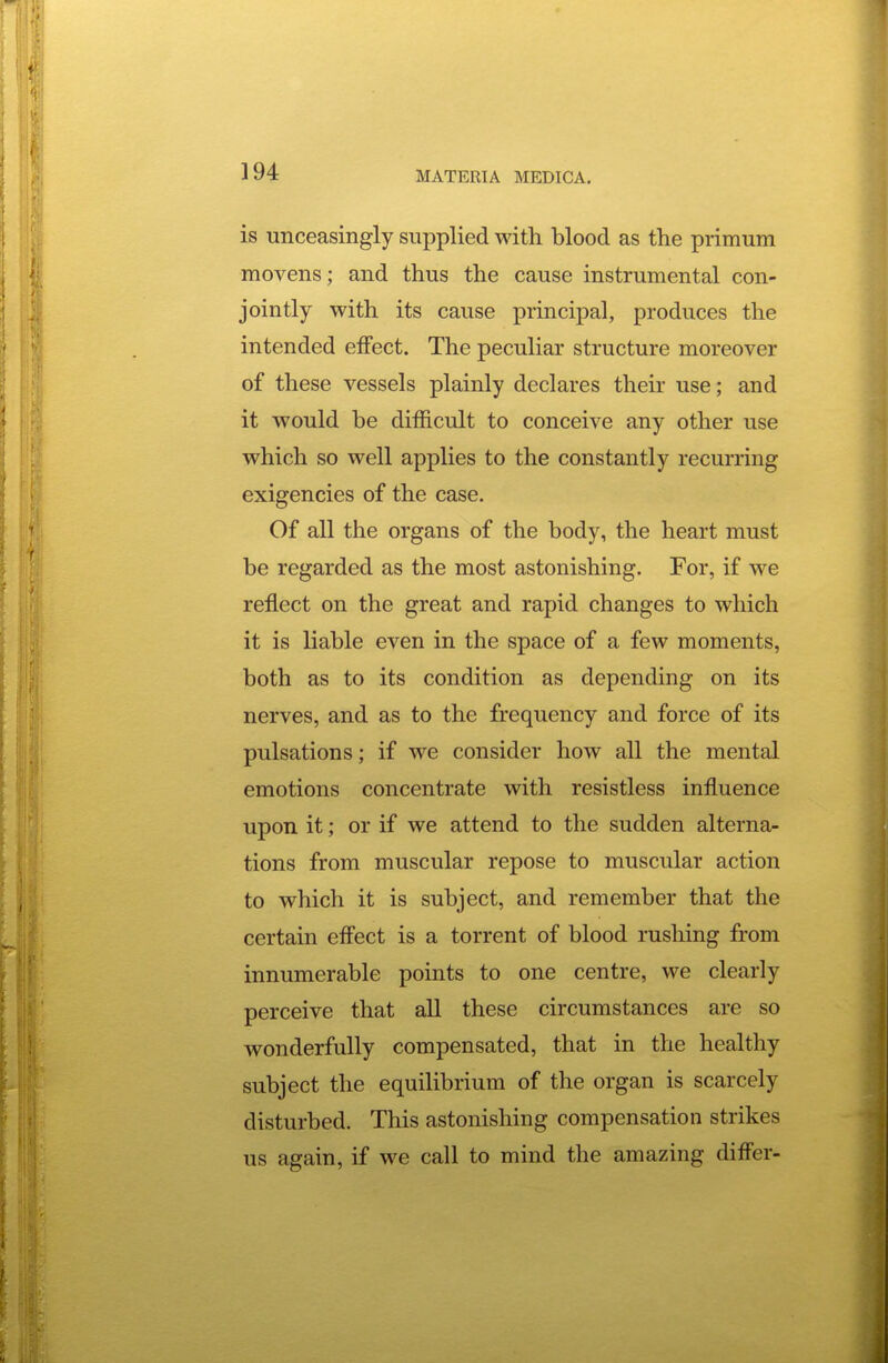 is unceasingly supplied with blood as the primum movens; and thus the cause instrumental con- jointly with its cause principal, produces the intended effect. The peculiar structure moreover of these vessels plainly declares their use; and it would be difficult to conceive any other use which so well applies to the constantly recurring exigencies of the case. Of all the organs of the body, the heart must be regarded as the most astonishing. For, if we reflect on the great and rapid changes to which it is liable even in the space of a few moments, both as to its condition as depending on its nerves, and as to the frequency and force of its pulsations; if we consider how all the mental emotions concentrate with resistless influence upon it; or if we attend to the sudden alterna- tions from muscular repose to muscular action to which it is subject, and remember that the certain efl'ect is a torrent of blood rushing from innumerable points to one centre, we clearly perceive that all these circumstances are so wonderfully compensated, that in the healthy subject the equilibrium of the organ is scarcely disturbed. This astonishing compensation strikes us again, if we call to mind the amazing differ-