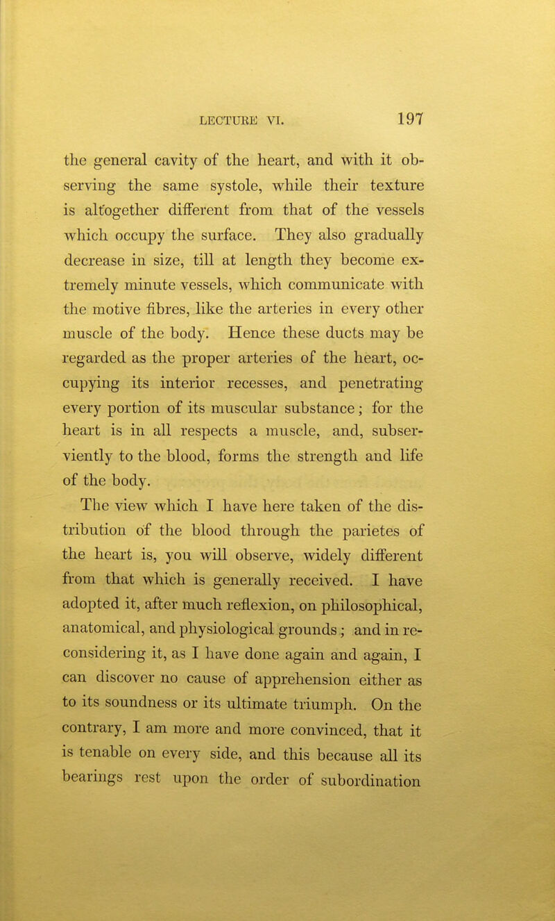 the general cavity of the heart, and with it ob- serving the same systole, while their texture is altogether different from that of the vessels which occupy the surface. They also gradually decrease in size, till at length they become ex- tremely minute vessels, which communicate with the motive fibres, like the arteries in every other muscle of the body. Hence these ducts may be regarded as the proper arteries of the heart, oc- cupying its interior recesses, and penetrating every portion of its muscular substance; for the heart is in all respects a muscle, and, subser- viently to the blood, forms the strength and life of the body. The view which I have here taken of the dis- tribution of the blood through the parietes of the heart is, you wiU observe, widely different from that which is generally received. I have adopted it, after much reflexion, on philosophical, anatomical, and physiological grounds; and in re- considering it, as I have done again and again, I can discover no cause of apprehension either as to its soundness or its ultimate triumph. On the contrary, I am more and more convinced, that it is tenable on every side, and this because all its bearings rest upon the order of subordination