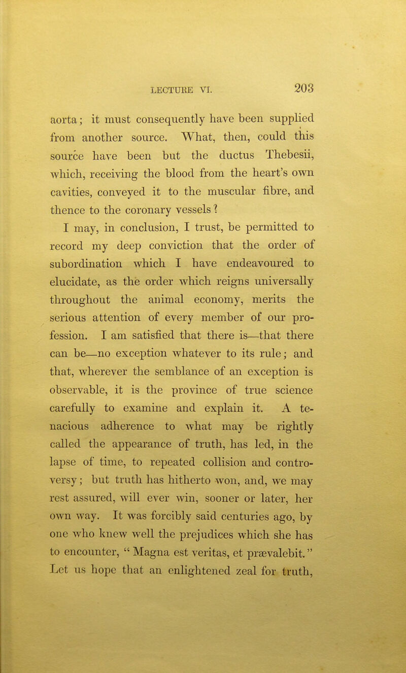aorta; it must consequently have been supplied from another source. What, then, could this source have been but the ductus Thebesii, which, receiving the blood from the heart's own cavities, conveyed it to the muscular fibre, and thence to the coronary vessels'? I may, in conclusion, I trust, be permitted to record my deep conviction that the order of subordination which I have endeavoured to elucidate, as the order which reigns universally throughout the animal economy, merits the serious attention of every member of our pro- fession. I am satisfied that there is—that there can be—no exception whatever to its rule; and that, wherever the semblance of an exception is observable, it is the province of true science carefully to examine and explain it. A te- nacious adherence to what may be rightly called the appearance of truth, has led, in the lapse of time, to repeated collision and contro- versy ; but truth has hitherto won, and, we may rest assured, will ever win, sooner or later, her own way. It was forcibly said centuries ago, by one who knew well the prejudices which she has to encounter,  Magna est Veritas, et prsevalebit. Let us hope that an enlightened zeal for truth.