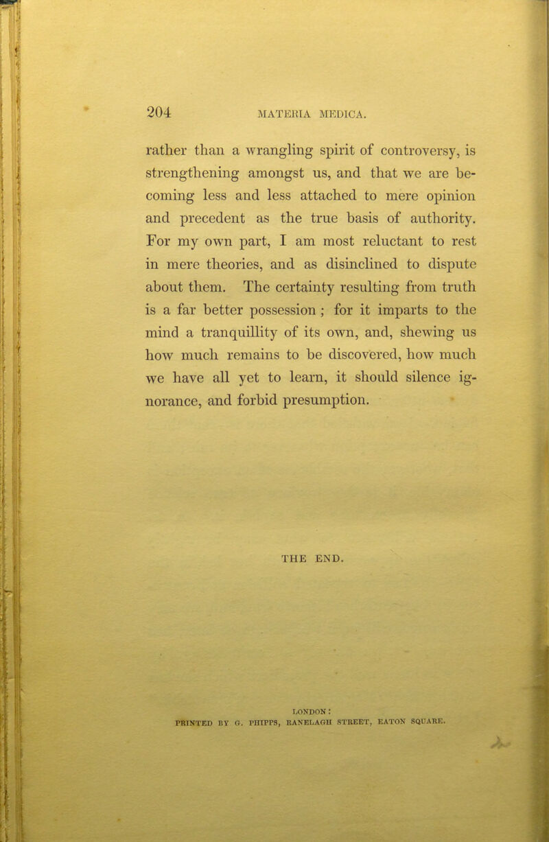 rather than a wrangling sphit of controversy, is strengthening amongst us, and that we are be- coming less and less attached to mere opinion and precedent as the true basis of authority. For my own part, I am most reluctant to rest in mere theories, and as disinclined to dispute about them. The certainty resulting from truth is a far better possession; for it imparts to the mind a tranquillity of its own, and, shewing us how much remains to be discovered, how much we have all yet to learn, it should silence ig- norance, and forbid presumption. THE END. LONDON: PRINTED BY G. PHIPPS, BANELAGH STREET, EATON SQUARE.