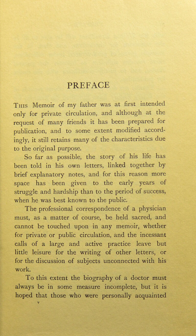 PREFACE This Memoir of my father was at first intended only for private circulation, and although at the request of many friends it has been prepared for publication, and to some extent modified accord- ingly, it still retains many of the characteristics due to the original purpose. So far as possible, the story of his life has been told in his own letters, linked together by brief explanatory notes, and for this reason more space has been given to the early years of struggle and hardship than to the period of success, when he was best known to the public. The professional correspondence of a physician must, as a matter of course, be held sacred, and cannot be touched upon in any memoir, whether for private or public circulation, and the incessant calls of a large and active practice leave but little leisure for the writing of other letters, or for the discussion of subjects unconnected with his work. To this extent the biography of a doctor must always be in some measure incomplete, but it is hoped that those who were personally acquainted