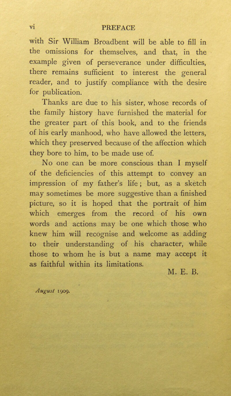 with Sir William Broadbent will be able to fill in the omissions for themselves, and that, in the example given of perseverance under difficulties, there remains sufficient to interest the general reader, and to justify compliance with the desire for publication. Thanks are due to his sister, whose records of the family history have furnished the material for the greater part of this book, and to the friends of his early manhood, who have allowed the letters, which they preserved because of the affection which they bore to him, to be made use of No one can be more conscious than I myself of the deficiencies of this attempt to convey an impression of my father's life ; but, as a sketch may sometimes be more suggestive than a finished picture, so it is hoped that the portrait of him which emerges from the record of his own words and actions may be one which those who knew him will recognise and welcome as adding to their understanding of his character, while those to whom he is but a name may accept it as faithful within its limitations. M. E. B. August 1909.