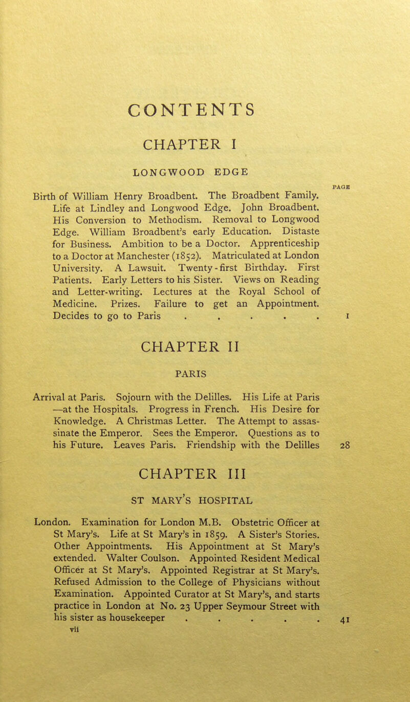 CONTENTS CHAPTER I LONGWOOD EDGE PAGE Birth of William Henry Broadbent. The Broadbent Family. Life at Lindley and Longwood Edge. John Broadbent. His Conversion to Methodism. Removal to Longwood Edge. William Broadbent's early Education. Distaste for Business. Ambition to be a Doctor. Apprenticeship to a Doctor at Manchester (1852). Matriculated at London University. A Lawsuit. Twenty-first Birthday. First Patients. Early Letters to his Sister. Views on Reading and Letter-writing. Lectures at the Royal School of Medicine. Prizes. Failure to get an Appointment. Decides to go to Paris ..... i CHAPTER H PARIS Arrival at Paris. Sojourn with the Delilles. His Life at Paris —at the Hospitals. Progress in French. His Desire for Knowledge. A Christmas Letter. The Attempt to assas- sinate the Emperor. Sees the Emperor. Questions as to his Future. Leaves Paris. Friendship with the Delilles 28 CHAPTER HI ST MARY's HOSPITAL London. Examination for London M.B. Obstetric Officer at St Mary's. Life at St Mary's in 1859. A Sister's Stories. Other Appointments. His Appointment at St Mary's extended. Walter Coulson. Appointed Resident Medical Officer at St Mary's. Appointed Registrar at St Mary's. Refused Admission to the College of Physicians without Examination. Appointed Curator at St Mary's, and starts practice in London at No. 23 Upper Seymour Street with his sister as housekeeper . . . . .41