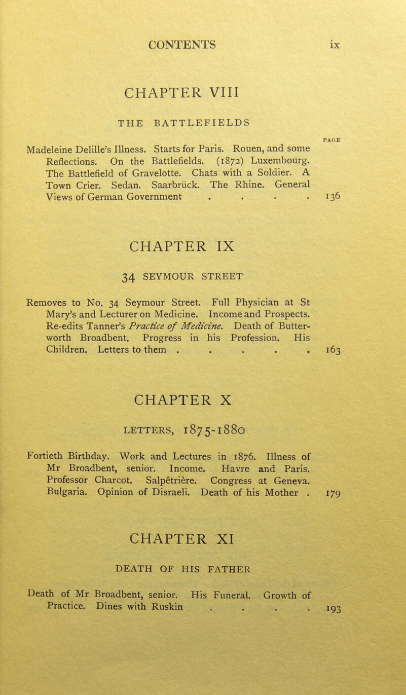 CHAPTER VIII THE BATTLEFIELDS PAUI! Madeleine Delille's Illness. Starts for Paris. Rouen, and some Reflections. On the Battlefields. (1872) Luxembourg. The Battlefield of Gravelotte. Chats with a Soldier. A Town Crier. Sedan. Saarbriick. The Rhine. General Views of German Government . . . .136 CHAPTER IX 34 SEYMOUR STREET Removes to No. 34 Seymour Street. Full Physician at St Mary's and Lecturer on Medicine. Income and Prospects. Re-edits Tanner's Practice of Medicine. Death of Butter- worth Broadbent. Progress in his Profession. His Children. Letters to them . . . . .163 CHAPTER X LETTERS, 1875-1880 Fortieth Birthday. Work and Lectures in 1876. Illness of Mr Broadbent, senior. Income. Havre and Paris. Professor Charcot. Salpetri^re. Congress at Geneva. Bulgaria. Opinion of Disraeli. Death of his Mother . 179 CHAPTER XI DEATH OF HIS FATHER Death of Mr Broadbent, senior. His Funeral. Growth of Practice. Dines with Ruskin ....