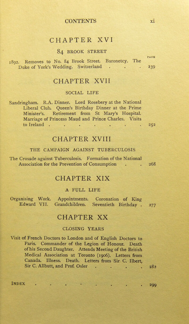 CHAPTER XVI 84 BROOK STREET PAOK 1892. Removes to No. 84 Brook Street. Baronetcy. The Duke of York's Wedding. Switzerland . . .239 CHAPTER XVH SOCIAL LIFE Sandringham. R.A. Dinner. Lord Rosebery at the National Liberal Club. Queen's Birthday Dinner at the Prime Minister's. Retirement from St Mary's Hospital. Marriage of Princess Maud and Prince Charles. Visits to Ireland ....... 252 CHAPTER XVni THE CAMPAIGN AGAINST TUBERCULOSIS The Crusade against Tuberculosis. Formation of the National Association for the Prevention of Consumption . . 268 CHAPTER XIX A FULL LIFE Organising Work. Appointments. Coronation of King Edward VII. Grandchildren. Seventieth Birthday . 277 CHAPTER XX CLOSING YEARS Visit of French Doctors to London and of English Doctors to Paris. Commander of the Legion of Honour. Death of his Second Daughter. Attends Meeting of the British Medical Association at Toronto (1906). Letters from Canada. Illness, Death. Letters from Sir C. Ilbert, Sir C. Allbutt, and Prof Osier . . . .282 Index