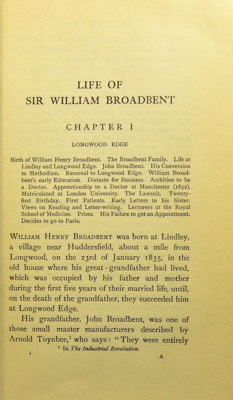 LIFE OF SIR WILLIAM BROADBENT CHAPTER I LONGWOOD EDGE Birth of William Henry Broadbent. The Broadbent Family. Life at Lindley and Longwood Edge. John Broadbent. His Conversion to Methodism. Removal to Longwood Edge. William Broad- bent's early Education. Distaste for Business. Ambition to be a Doctor. Apprenticeship to a Doctor at Manchester (1852). Matriculated at London University. The Lawsuit. Twenty- first Birthday. First Patients. Early Letters to his Sister. Views on Reading and Letter-writing. Lecturers at the Royal School of Medicine. Prizes. His Failure to get an Appointment. Decides to go to Paris. William Henry Broadbent was born at Lindley, a village near Huddersfield, about a mile from Longwood, on the 23rd of January 1835, in the old house where his great - grandfather had lived, which was occupied by his father and mother during the first five years of their married life, until, on the death of the grandfather, they succeeded him at Longwood Edge. His grandfather, John Broadbent, was one of those small master manufacturers described by Arnold Toynbee,^ who says:  They were entirely ^ In The Industrial Revolution.