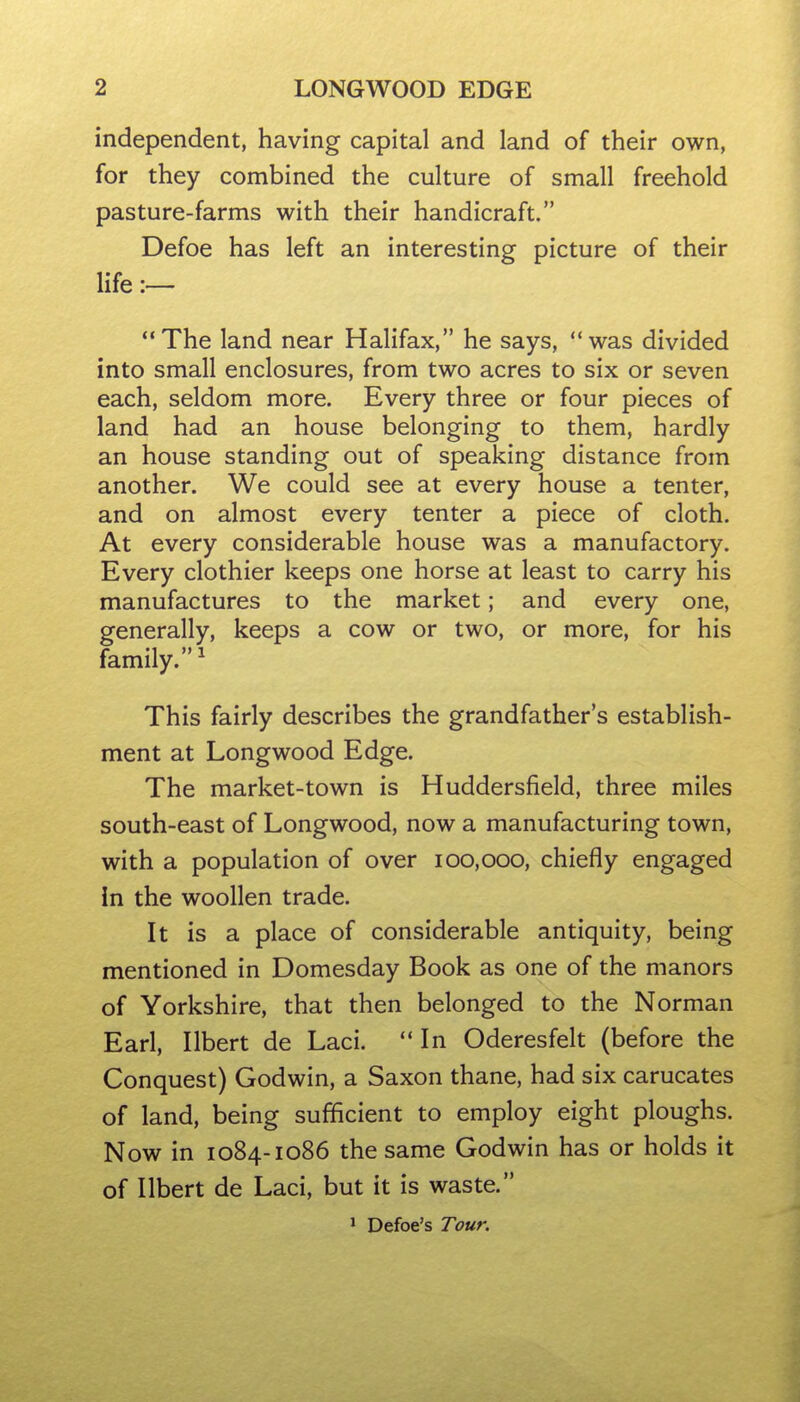 independent, having capital and land of their own, for they combined the culture of small freehold pasture-farms with their handicraft. Defoe has left an interesting picture of their life The land near Halifax, he says, was divided into small enclosures, from two acres to six or seven each, seldom more. Every three or four pieces of land had an house belonging to them, hardly an house standing out of speaking distance from another. We could see at every house a tenter, and on almost every tenter a piece of cloth. At every considerable house was a manufactory. Every clothier keeps one horse at least to carry his manufactures to the market; and every one, generally, keeps a cow or two, or more, for his family.^ This fairly describes the grandfather's establish- ment at Longwood Edge. The market-town is Huddersfield, three miles south-east of Longwood, now a manufacturing town, with a population of over 100,000, chiefly engaged in the woollen trade. It is a place of considerable antiquity, being mentioned in Domesday Book as one of the manors of Yorkshire, that then belonged to the Norman Earl, Ilbert de Laci. In Oderesfelt (before the Conquest) Godwin, a Saxon thane, had six carucates of land, being sufficient to employ eight ploughs. Now in 1084-1086 the same Godwin has or holds it of Ilbert de Laci, but it is waste. * Defoe's Tour.