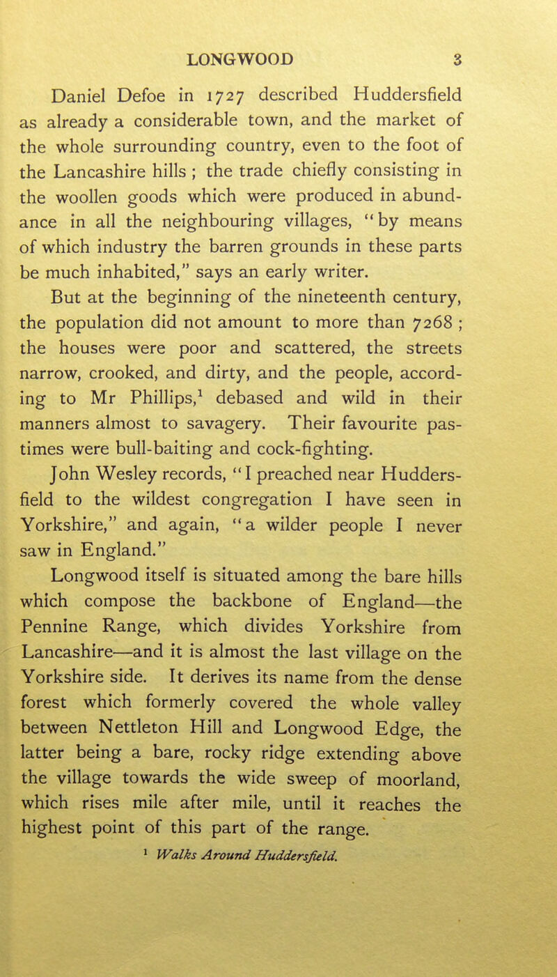 Daniel Defoe in 1727 described Huddersfield as already a considerable town, and the market of the whole surrounding country, even to the foot of the Lancashire hills ; the trade chiefly consisting in the woollen goods which were produced in abund- ance in all the neighbouring villages, by means of which industry the barren grounds in these parts be much inhabited, says an early writer. But at the beginning of the nineteenth century, the population did not amount to more than 7268 ; the houses were poor and scattered, the streets narrow, crooked, and dirty, and the people, accord- ing to Mr Phillips,^ debased and wild in their manners almost to savagery. Their favourite pas- times were bull-baiting and cock-fighting. John Wesley records, I preached near Hudders- field to the wildest congregation I have seen in Yorkshire, and again, a wilder people I never saw in England. Longwood itself is situated among the bare hills which compose the backbone of England—the Pennine Range, which divides Yorkshire from Lancashire—and it is almost the last village on the Yorkshire side. It derives its name from the dense forest which formerly covered the whole valley between Nettleton Hill and Longwood Edge, the latter being a bare, rocky ridge extending above the village towards the wide sweep of moorland, which rises mile after mile, until it reaches the highest point of this part of the range. * JValks Around Huddersfield.