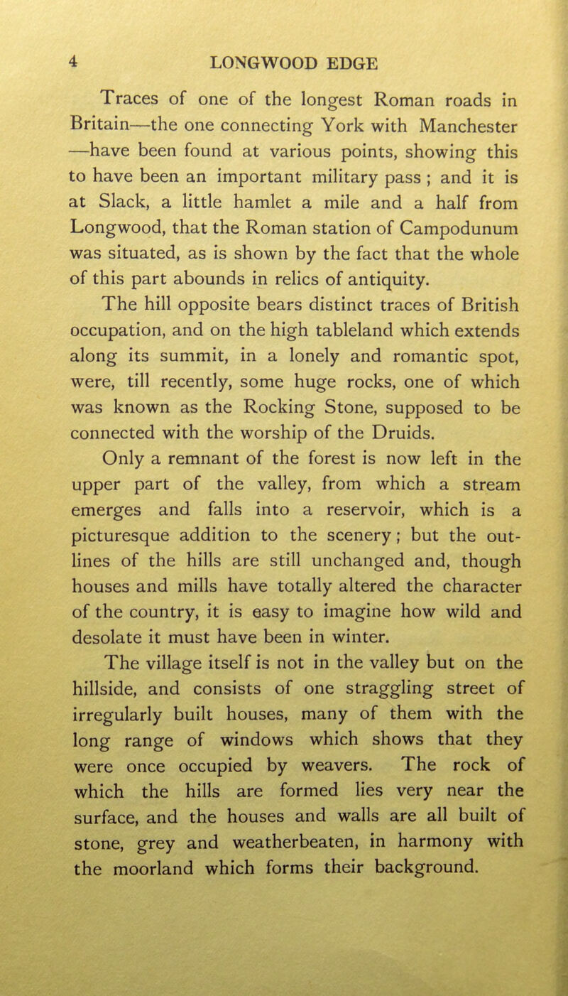 Traces of one of the longest Roman roads in Britain—the one connecting York with Manchester —have been found at various points, showing this to have been an important military pass ; and it is at Slack, a little hamlet a mile and a half from Longwood, that the Roman station of Campodunum was situated, as is shown by the fact that the whole of this part abounds in relics of antiquity. The hill opposite bears distinct traces of British occupation, and on the high tableland which extends along its summit, in a lonely and romantic spot, were, till recently, some huge rocks, one of which was known as the Rocking Stone, supposed to be connected with the worship of the Druids. Only a remnant of the forest is now left in the upper part of the valley, from which a stream emerges and falls into a reservoir, which is a picturesque addition to the scenery; but the out- lines of the hills are still unchanged and, though houses and mills have totally altered the character of the country, it is easy to imagine how wild and desolate it must have been in winter. The village itself is not in the valley but on the hillside, and consists of one straggling street of irregularly built houses, many of them with the long range of windows which shows that they were once occupied by weavers. The rock of which the hills are formed lies very near the surface, and the houses and walls are all built of stone, grey and weatherbeaten, in harmony with the moorland which forms their background.