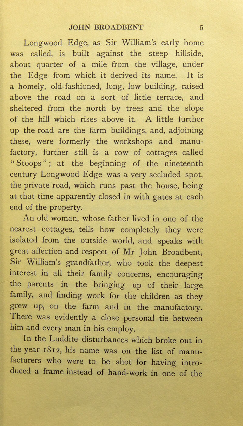 JOHN BROADBENT 6 Longwood Edge, as Sir William's early home was called, is built against the steep hillside, about quarter of a mile from the village, under the Edge from which it derived its name. It is a homely, old-fashioned, long, low building, raised above the road on a sort of little terrace, and sheltered from the north by trees and the slope of the hill which rises above it. A little further up the road are the farm buildings, and, adjoining these, were formerly the workshops and manu- factory, further still is a row of cottages called Stoops; at the beginning of the nineteenth century Longwood Edge was a very secluded spot, the private road, which runs past the house, being at that time apparently closed in with gates at each end of the property. An old woman, whose father lived in one of the nearest cottages, tells how completely they were isolated from the outside world, and speaks with great affection and respect of Mr John Broadbent, Sir William's grandfather, who took the deepest interest in all their family concerns, encouraging the parents in the bringing up of their large family, and finding work for the children as they grew up, on the farm and in the manufactory. There was evidently a close personal tie between him and every man in his employ. In the Luddite disturbances which broke out in the year 1812, his name was on the list of manu- facturers who were to be shot for having intro- duced a frame instead of hand-work in one of the