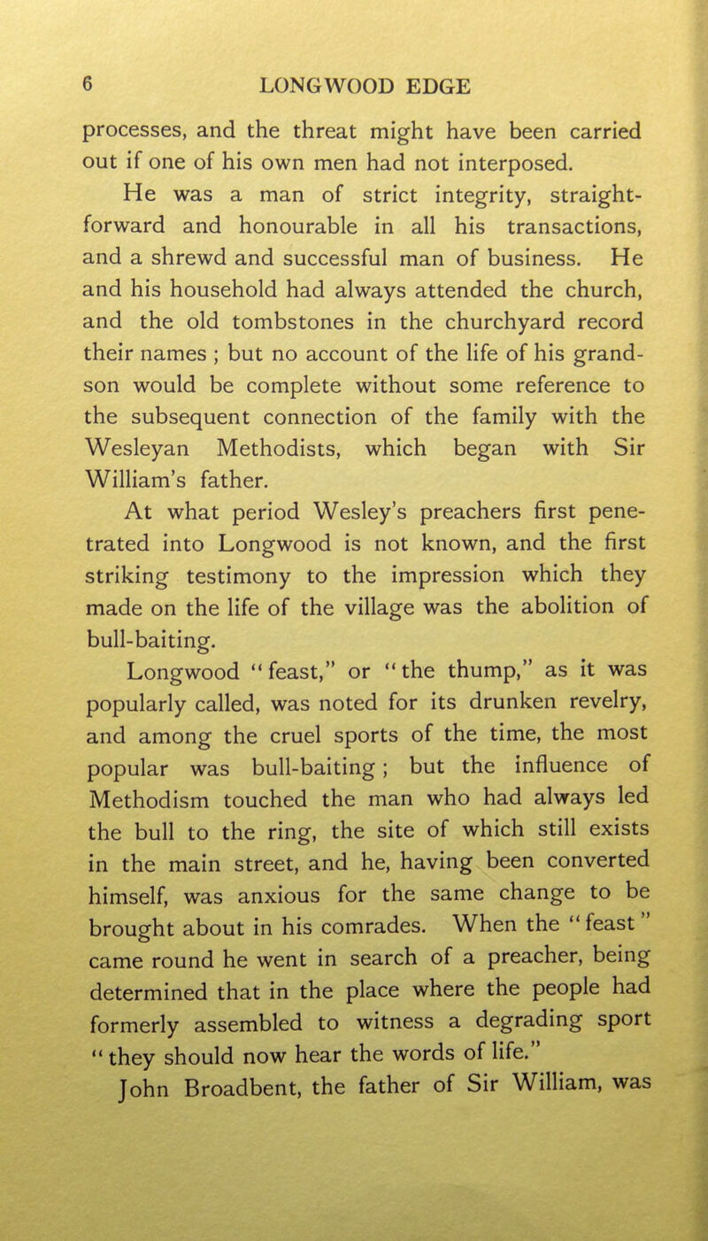 processes, and the threat might have been carried out if one of his own men had not interposed. He was a man of strict integrity, straight- forward and honourable in all his transactions, and a shrewd and successful man of business. He and his household had always attended the church, and the old tombstones in the churchyard record their names ; but no account of the life of his grand- son would be complete without some reference to the subsequent connection of the family with the Wesleyan Methodists, which began with Sir William's father. At what period Wesley's preachers first pene- trated into Longwood is not known, and the first striking testimony to the impression which they made on the life of the village was the abolition of bull-baiting. Longwood feast, or the thump, as it was popularly called, was noted for its drunken revelry, and among the cruel sports of the time, the most popular was bull-baiting; but the influence of Methodism touched the man who had always led the bull to the ring, the site of which still exists in the main street, and he, having been converted himself, was anxious for the same change to be brought about in his comrades. When the  feast  came round he went in search of a preacher, being determined that in the place where the people had formerly assembled to witness a degrading sport  they should now hear the words of life. John Broadbent, the father of Sir William, was