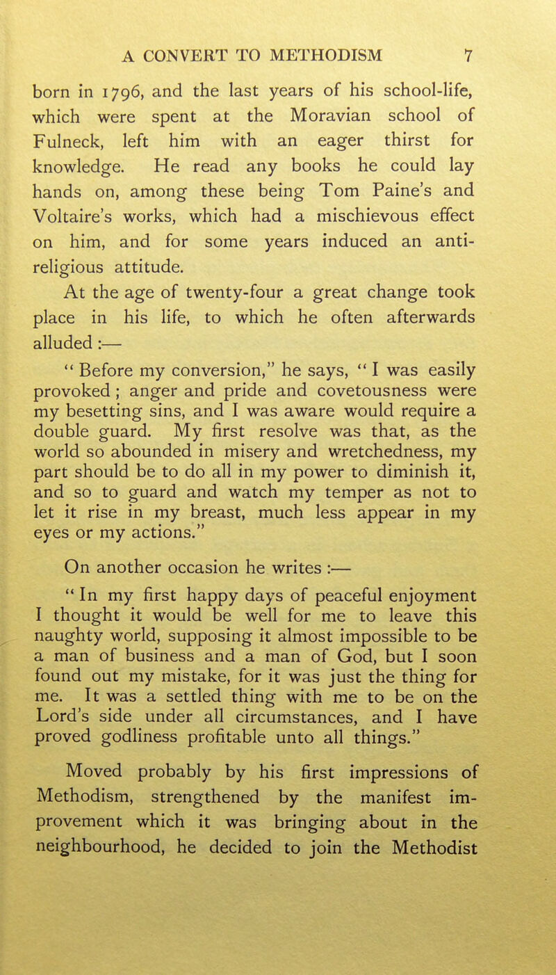 born in 1796, and the last years of his school-life, which were spent at the Moravian school of Fulneck, left him with an eager thirst for knowledge. He read any books he could lay hands on, among these being Tom Paine's and Voltaire's works, which had a mischievous effect on him, and for some years induced an anti- religious attitude. At the age of twenty-four a great change took place in his life, to which he often afterwards alluded:— Before my conversion, he says,  I was easily provoked; anger and pride and covetousness were my besetting sins, and I was aware would require a double guard. My first resolve was that, as the world so abounded in misery and wretchedness, my part should be to do all in my power to diminish it, and so to guard and watch my temper as not to let it rise in my breast, much less appear in my eyes or my actions. On another occasion he writes :— ** In my first happy days of peaceful enjoyment I thought it would be well for me to leave this naughty world, supposing it almost impossible to be a man of business and a man of God, but I soon found out my mistake, for it was just the thing for me. It was a settled thing with me to be on the Lord's side under all circumstances, and I have proved godliness profitable unto all things. Moved probably by his first impressions of Methodism, strengthened by the manifest im- provement which it was bringing about in the neighbourhood, he decided to join the Methodist