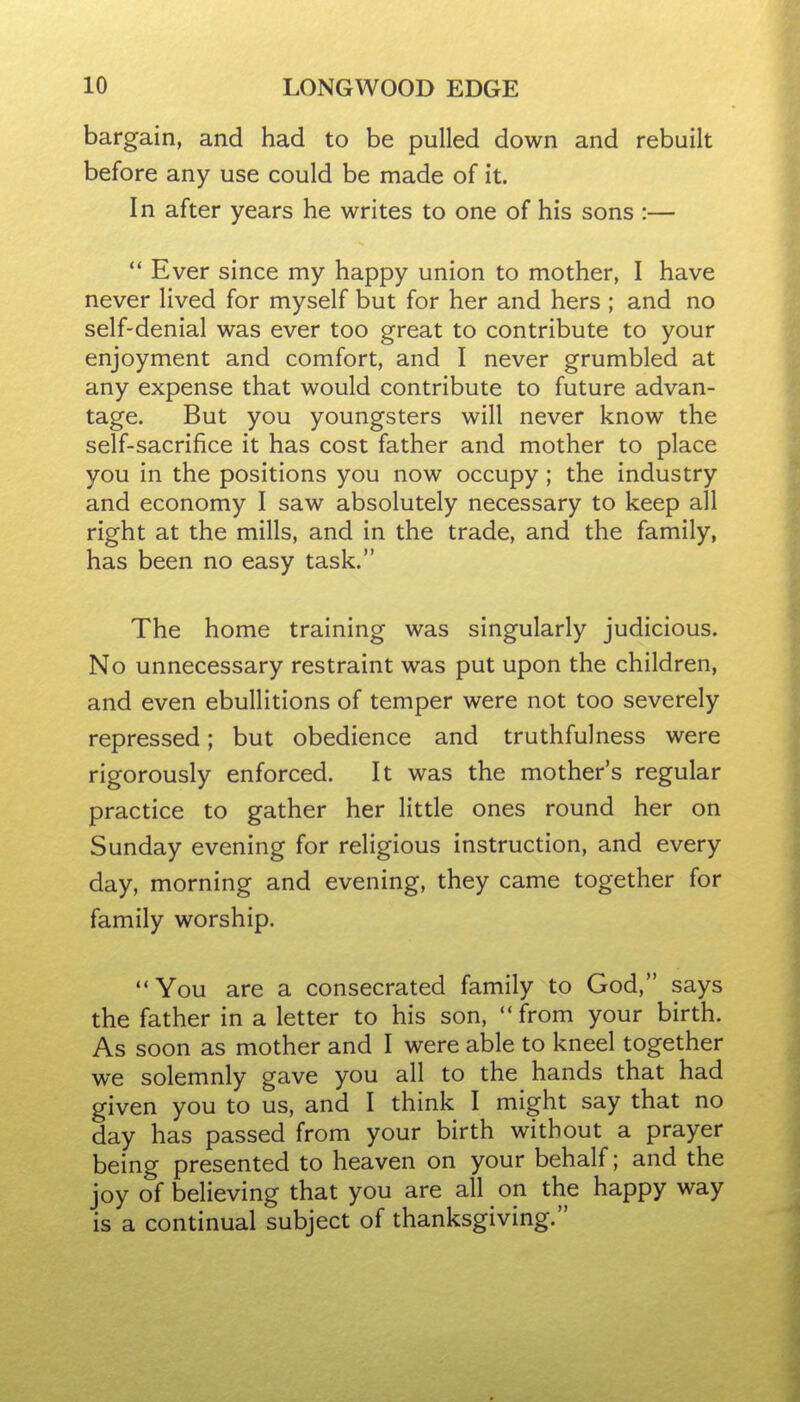 bargain, and had to be pulled down and rebuilt before any use could be made of it. In after years he writes to one of his sons :—  Ever since my happy union to mother, I have never lived for myself but for her and hers ; and no self-denial was ever too great to contribute to your enjoyment and comfort, and I never grumbled at any expense that would contribute to future advan- tage. But you youngsters will never know the self-sacrifice it has cost father and mother to place you in the positions you now occupy; the industry and economy I saw absolutely necessary to keep all right at the mills, and in the trade, and the family, has been no easy task. The home training was singularly judicious. No unnecessary restraint was put upon the children, and even ebullitions of temper were not too severely repressed; but obedience and truthfulness were rigorously enforced. It was the mother's regular practice to gather her little ones round her on Sunday evening for religious instruction, and every day, morning and evening, they came together for family worship. You are a consecrated family to God, says the father in a letter to his son,  from your birth. As soon as mother and I were able to kneel together we solemnly gave you all to the hands that had given you to us, and I think I might say that no day has passed from your birth without a prayer being presented to heaven on your behalf; and the joy of believing that you are all on the happy way is a continual subject of thanksgiving.