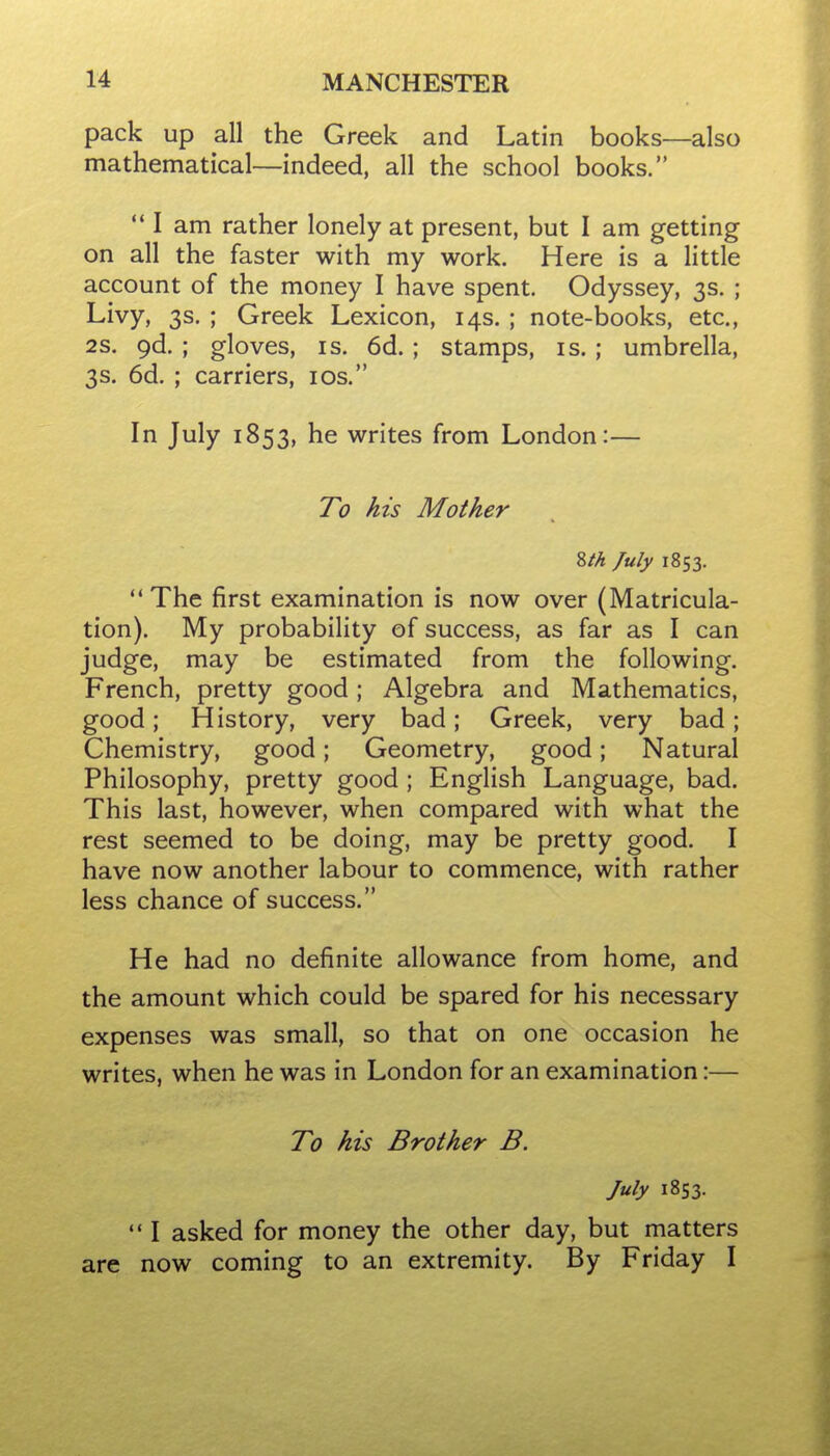 pack up all the Greek and Latin books—also mathematical—indeed, all the school books. I am rather lonely at present, but I am getting on all the faster with my work. Here is a little account of the money I have spent. Odyssey, 3s. ; Livy, 3s. ; Greek Lexicon, 14s. ; note-books, etc., 2S. 9d. ; gloves, is. 6d. ; stamps, is. ; umbrella, 3s. 6d. ; carriers, los. In July 1853, he writes from London:— To his Mother Zth July 1853. The first examination is now over (Matricula- tion). My probability of success, as far as I can judge, may be estimated from the following. French, pretty good; Algebra and Mathematics, good; History, very bad; Greek, very bad; Chemistry, good; Geometry, good; Natural Philosophy, pretty good; English Language, bad. This last, however, when compared with what the rest seemed to be doing, may be pretty good. I have now another labour to commence, with rather less chance of success. He had no definite allowance from home, and the amount which could be spared for his necessary expenses was small, so that on one occasion he writes, when he was in London for an examination:— To his Brother B. July 1853. *• I asked for money the other day, but matters are now coming to an extremity. By Friday I