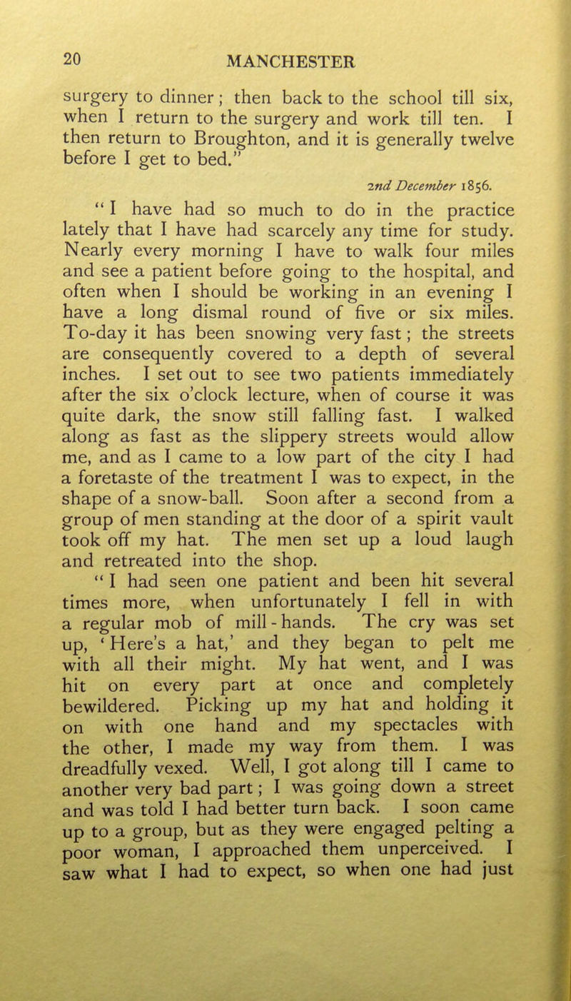 surgery to dinner; then back to the school till six, when I return to the surgery and work till ten. I then return to Broughton, and it is generally twelve before I get to bed. ■znd December 1856.  I have had so much to do in the practice lately that I have had scarcely any time for study. Nearly every morning I have to walk four miles and see a patient before going to the hospital, and often when I should be working in an evening I have a long dismal round of five or six miles. To-day it has been snowing very fast; the streets are consequently covered to a depth of several inches. I set out to see two patients immediately after the six o'clock lecture, when of course it was quite dark, the snow still falling fast. I walked along as fast as the slippery streets would allow me, and as I came to a low part of the city I had a foretaste of the treatment I was to expect, in the shape of a snow-ball. Soon after a second from a group of men standing at the door of a spirit vault took off my hat. The men set up a loud laugh and retreated into the shop.  I had seen one patient and been hit several times more, when unfortunately I fell in with a regular mob of mill - hands. The cry was set up, ' Here's a hat,' and they began to pelt me with all their might. My hat went, and I was hit on every part at once and completely bewildered. Picking up my hat and holding it on with one hand and my spectacles with the other, I made my way from them. I was dreadfully vexed. Well, I got along till I came to another very bad part; I was going down a street and was told I had better turn back. I soon came up to a group, but as they were engaged pelting a poor woman, I approached them unperceived. I saw what I had to expect, so when one had just