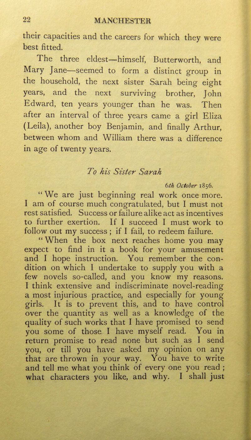 their capacities and the careers for which they were best fitted. The three eldest—himself, Butterworth, and Mary Jane—seemed to form a distinct group in the household, the next sister Sarah being eight years, and the next surviving brother, John Edward, ten years younger than he was. Then after an interval of three years came a girl Eliza (Leila), another boy Benjamin, and finally Arthur, between whom and William there was a difference in age of twenty years. To his Sister Sarah 6th October 1856.  We are just beginning real work once more. I am of course much congratulated, but I must not rest satisfied. Success or failure alike act as incentives to further exertion. If I succeed I must work to follow out my success ; if I fail, to redeem failure.  When the box next reaches home you may expect to find in it a book for your amusement and I hope instruction. You remember the con- dition on which I undertake to supply you with a few novels so-called, and you know my reasons. I think extensive and indiscriminate novel-reading a most injurious practice, and especially for young girls. It is to prevent this, and to have control over the quantity as well as a knowledge of the quality of such works that I have promised to send you some of those I have myself read. You in return promise to read none but such as I send you, or till you have asked my opinion on any that are thrown in your way. You have to write and tell me what you think of every one you read ; what characters you like, and why. I shall just