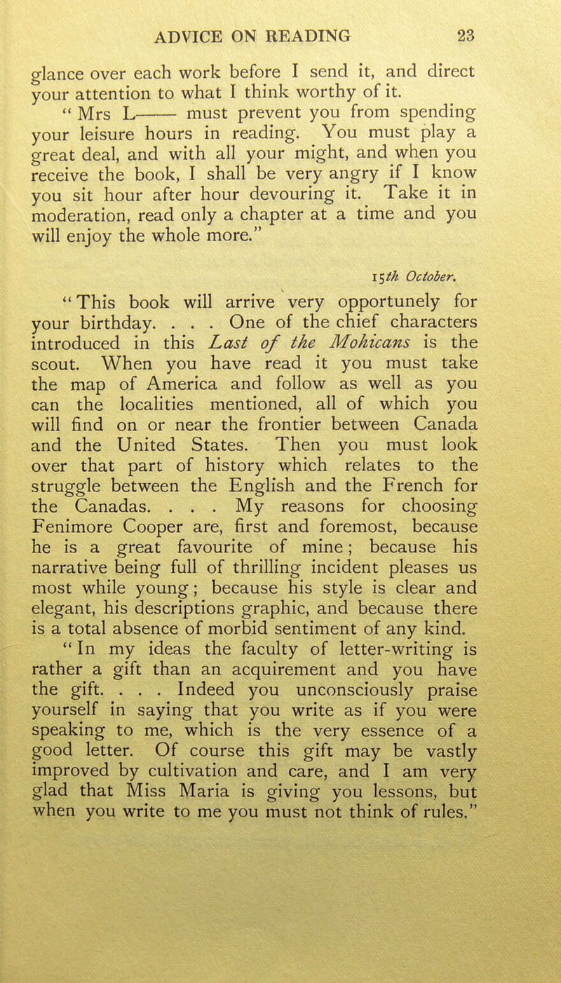 glance over each work before I send it, and direct your attention to what I think worthy of it.  Mrs L must prevent you from spending your leisure hours in reading. You must play a great deal, and with all your might, and when you receive the book, I shall be very angry if I know you sit hour after hour devouring it. Take it in moderation, read only a chapter at a time and you will enjoy the whole more. iSik October. '•This book will arrive very opportunely for your birthday. . . . One of the chief characters introduced in this Last of the Mohicans is the scout. When you have read it you must take the map of America and follow as well as you can the localities mentioned, all of which you will find on or near the frontier between Canada and the United States. Then you must look over that part of history which relates to the struggle between the English and the French for the Canadas. . . . My reasons for choosing Fenimore Cooper are, first and foremost, because he is a great favourite of mine; because his narrative being full of thrilling incident pleases us most while young; because his style is clear and elegant, his descriptions graphic, and because there is a total absence of morbid sentiment of any kind. In my ideas the faculty of letter-writing is rather a gift than an acquirement and you have the gift. . . . Indeed you unconsciously praise yourself in saying that you write as if you were speaking to me, which is the very essence of a good letter. Of course this gift may be vastly improved by cultivation and care, and I am very glad that Miss Maria is giving you lessons, but when you write to me you must not think of rules,