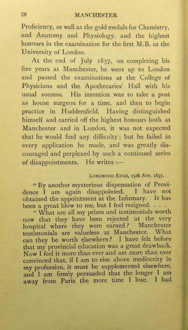 Proficiency, as well as the gold medals for Chemistry, and Anatomy and Physiology, and the highest honours in the examination for the first M.B. at the University of London. At the end of July 1857, on completing his five years at Manchester, he went up to London and passed the examinations at the College of Physicians and the Apothecaries' Hall with his usual success. His intention was to take a post as house surgeon for a time, and then to begin practice in Huddersfield. Having distinguished himself and carried off the highest honours both at Manchester and in London, it was not expected that he would find any difficulty; but he failed in every application he made, and was greatly dis- couraged and perplexed by such a continued series of disappointments. He writes :— LoNGWOOD Edge, 25M Nov. 1857. By another mysterious dispensation of Provi- dence I am again disappointed. I have not obtained the appointment at the Infirmary. It has been a great blow to me, but I feel resigned. . . . ** What are all my prizes and testimonials worth now that they have been rejected at the very hospital where they were earned ? Manchester testimonials are valueless at Manchester. What can they be worth elsewhere.^ I have felt before that my provincial education was a great drawback. Now I feel it more than ever and am more than ever convinced that, if I am to rise above mediocrity in my profession, it must be supplemented elsewhere, and I am firmly persuaded that the longer I am away from Paris the more time I lose. I had