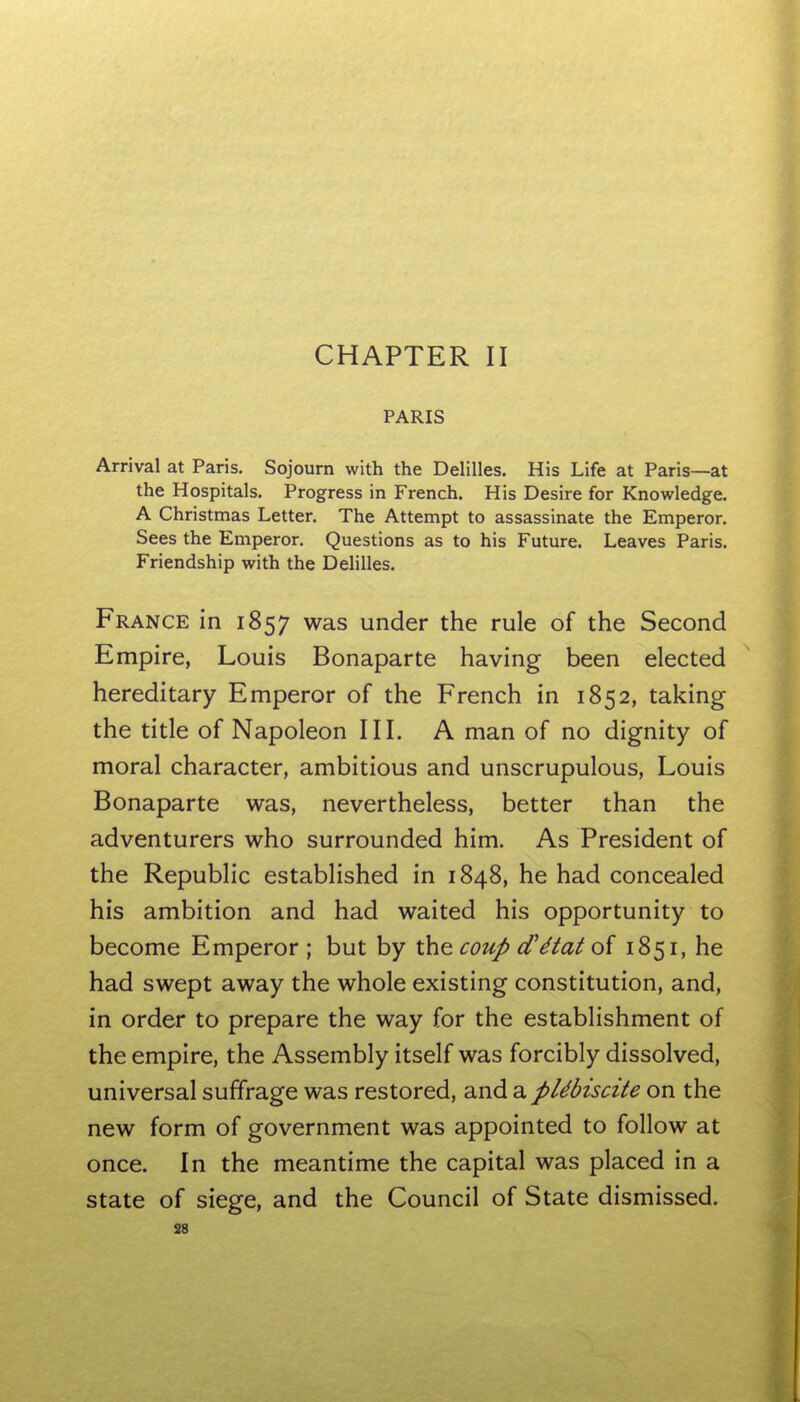 CHAPTER II PARIS Arrival at Paris. Sojourn with the Delilles. His Life at Paris—at the Hospitals. Progress in French. His Desire for Knowledge, A Christmas Letter. The Attempt to assassinate the Emperor. Sees the Emperor. Questions as to his Future. Leaves Paris. Friendship with the Delilles. France in 1857 was under the rule of the Second Empire, Louis Bonaparte having been elected hereditary Emperor of the French in 1852, taking the title of Napoleon III. A man of no dignity of moral character, ambitious and unscrupulous, Louis Bonaparte was, nevertheless, better than the adventurers who surrounded him. As President of the Republic established in 1848, he had concealed his ambition and had waited his opportunity to become Emperor; but by xh^ coup d^^tat o{ 1851, he had swept away the whole existing constitution, and, in order to prepare the way for the establishment of the empire, the Assembly itself was forcibly dissolved, universal suffrage was restored, and a pUbiscite on the new form of government was appointed to follow at once. In the meantime the capital was placed in a state of siege, and the Council of State dismissed. S8