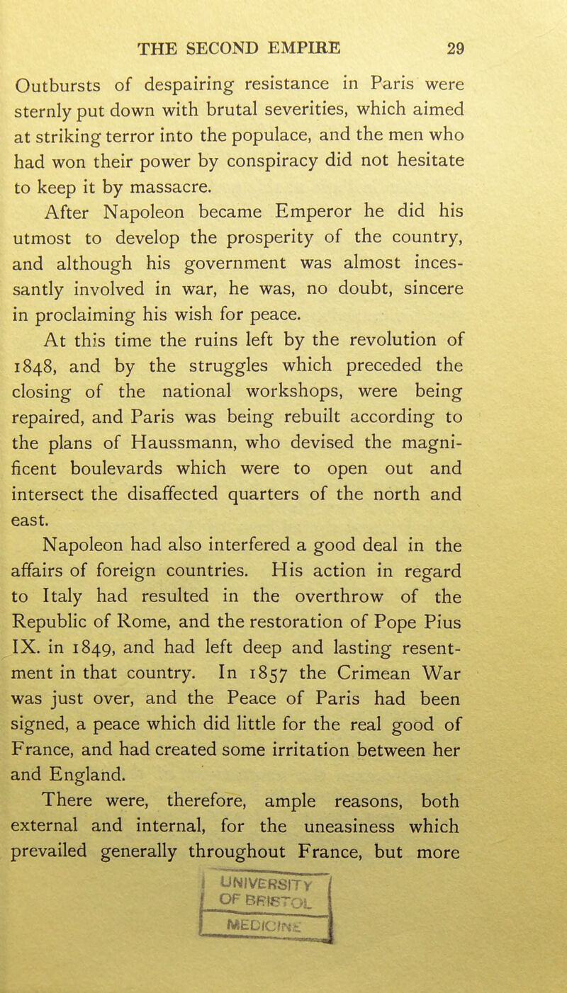 Outbursts of despairing resistance in Paris were sternly put down with brutal severities, which aimed at striking terror into the populace, and the men who had won their power by conspiracy did not hesitate to keep it by massacre. After Napoleon became Emperor he did his utmost to develop the prosperity of the country, and although his government was almost inces- santly involved in war, he was, no doubt, sincere in proclaiming his wish for peace. At this time the ruins left by the revolution of 1848, and by the struggles which preceded the closing of the national workshops, were being repaired, and Paris was being rebuilt according to the plans of Haussmann, who devised the magni- ficent boulevards which were to open out and intersect the disaffected quarters of the north and east. Napoleon had also interfered a good deal in the affairs of foreign countries. His action in regard to Italy had resulted in the overthrow of the Republic of Rome, and the restoration of Pope Pius IX. in 1849, and had left deep and lasting resent- ment in that country. In 1857 the Crimean War was just over, and the Peace of Paris had been signed, a peace which did little for the real good of France, and had created some irritation between her and England. There were, therefore, ample reasons, both external and internal, for the uneasiness which prevailed generally throughout France, but more I UNIVERSITV (OF Bf?|gTOL