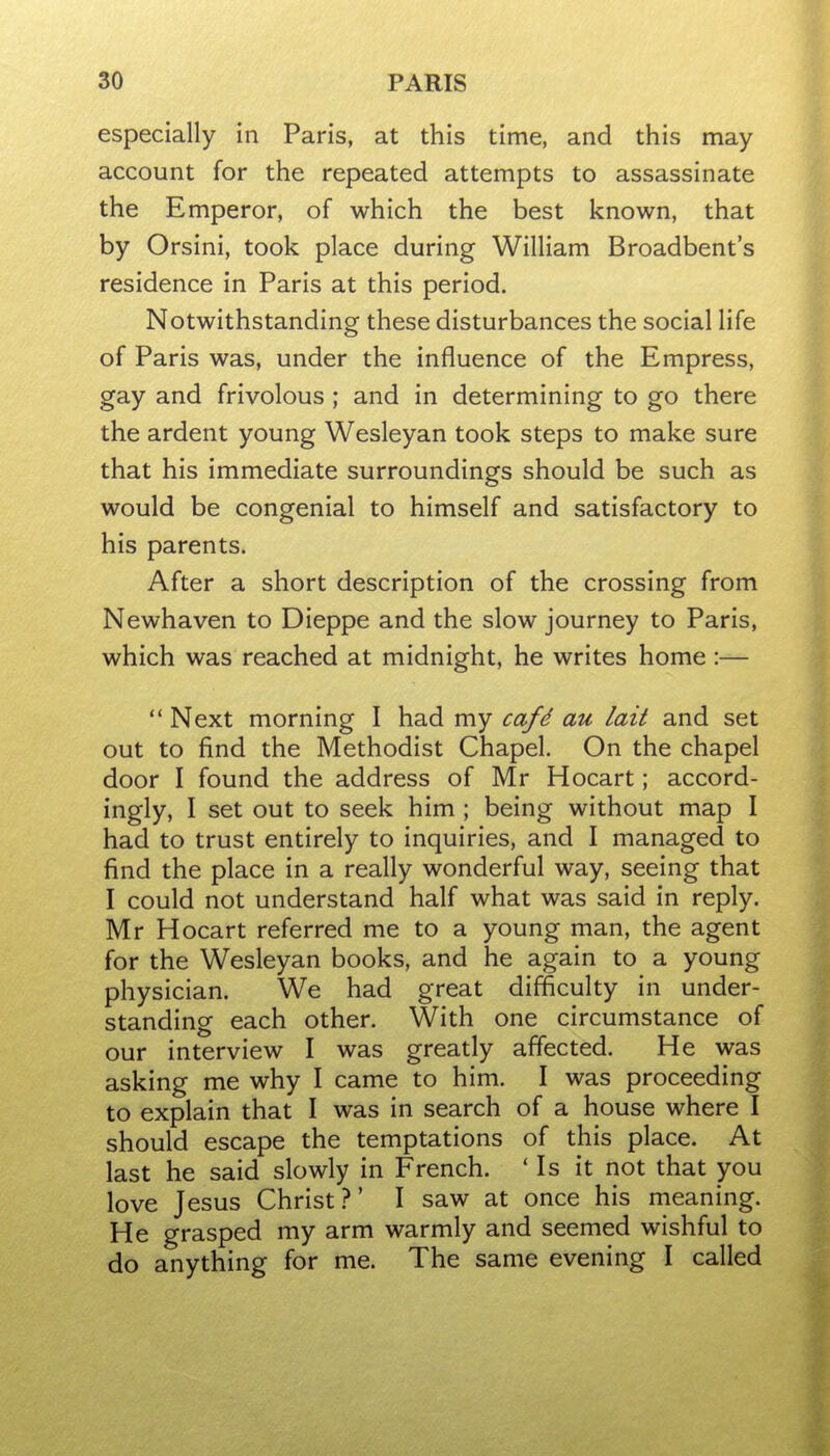 especially in Paris, at this time, and this may account for the repeated attempts to assassinate the Emperor, of which the best known, that by Orsini, took place during William Broadbent's residence in Paris at this period. Notwithstanding these disturbances the social life of Paris was, under the influence of the Empress, gay and frivolous ; and in determining to go there the ardent young Wesleyan took steps to make sure that his immediate surroundings should be such as would be congenial to himself and satisfactory to his parents. After a short description of the crossing from Newhaven to Dieppe and the slow journey to Paris, which was reached at midnight, he writes home :—  Next morning I had my cafd au lait and set out to find the Methodist Chapel. On the chapel door I found the address of Mr Hocart; accord- ingly, I set out to seek him ; being without map I had to trust entirely to inquiries, and I managed to find the place in a really wonderful way, seeing that I could not understand half what was said in reply. Mr Hocart referred me to a young man, the agent for the Wesleyan books, and he again to a young physician. We had great difficulty in under- standing each other. With one circumstance of our interview I was greatly affected. He was asking me why I came to him. I was proceeding to explain that I was in search of a house where I should escape the temptations of this place. At last he said slowly in French. ' Is it not that you love Jesus Christ?' I saw at once his meaning. He grasped my arm warmly and seemed wishful to do anything for me. The same evening I called