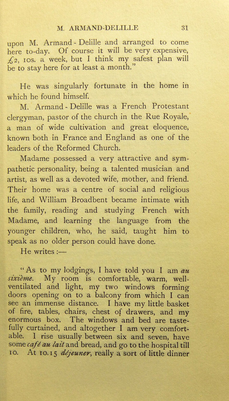 upon M. Armand - Delille and arranged to come here to-day. Of course it will be very expensive, £2, los. a week, but I think my safest plan will be to stay here for at least a month. He was singularly fortunate in the home in which he found himself. M. Armand - Delille was a French Protestant clergyman, pastor of the church in the Rue Royale, a man of wide cultivation and great eloquence, known both in France and England as one of the leaders of the Reformed Church. Madame possessed a very attractive and sym- pathetic personality, being a talented musician and artist, as well as a devoted wife, mother, and friend. Their home was a centre of social and religious life, and William Broadbent became intimate with the family, reading and studying French with Madame, and learning the language from the younger children, who, he said, taught him to speak as no older person could have done. He writes :—  As to my lodgings, I have told you I am au sixieme. My room is comfortable, warm, well- ventilated and light, my two windows forming doors opening on to a balcony from which I can see an immense distance. I have my little basket of fire, tables, chairs, chest of drawers, and my enormous box. The windows and bed are taste- fully curtained, and altogether I am very comfort- able. 1 rise usually between six and seven, have some caf^ au lait and bread, and go to the hospital till 10. At 10.15 dSjeuner, really a sort of little dinner