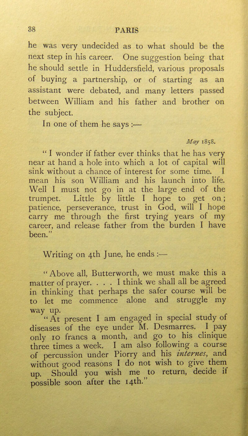 he was very undecided as to what should be the next step in his career. One suggestion being that he should settle in Huddersfield, various proposals of buying a partnership, or of starting as an assistant were debated, and many letters passed between William and his father and brother on the subject. In one of them he says :— May 1858.  I wonder if father ever thinks that he has very near at hand a hole into which a lot of capital will sink without a chance of interest for some time. I mean his son William and his launch into life. Well I must not go in at the large end of the trumpet. Little by little I hope to get on; patience, perseverance, trust in God, will I hope carry me through the first trying years of my career, and release father from the burden I have been. Writing on 4th June, he ends :—  Above all, Butterworth, we must make this a matter of prayer. ... I think we shall all be agreed in thinking that perhaps the safer course will be to let me commence alone and struggle my way up. At present I am engaged in special study of diseases of the eye under M. Desmarres. I pay only 10 francs a month, and go to his clinique three times a week. I am also following a course of percussion under Piorry and his internes, and without good reasons I do not wish to give them up. Should you wish me to return, decide if possible soon after the 14th.