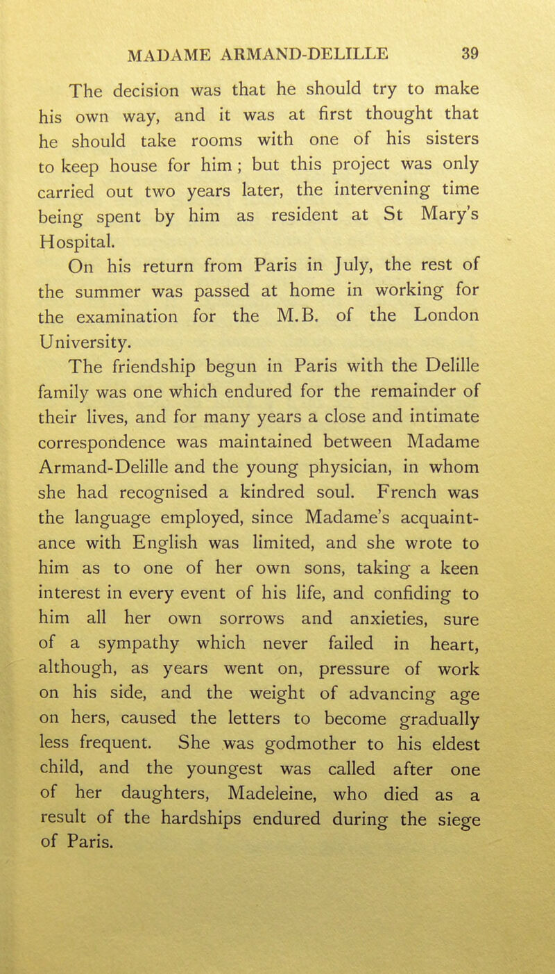 The decision was that he should try to make his own way, and it was at first thought that he should take rooms with one of his sisters to keep house for him; but this project was only carried out two years later, the intervening time being spent by him as resident at St Mary's Hospital. On his return from Paris in July, the rest of the summer was passed at home in working for the examination for the M.B. of the London University. The friendship begun in Paris with the Delille family was one which endured for the remainder of their lives, and for many years a close and intimate correspondence was maintained between Madame Armand-Delille and the young physician, in whom she had recognised a kindred soul. French was the language employed, since Madame's acquaint- ance with English was limited, and she wrote to him as to one of her own sons, taking a keen interest in every event of his life, and confiding to him all her own sorrows and anxieties, sure of a sympathy which never failed in heart, although, as years went on, pressure of work on his side, and the weight of advancing age on hers, caused the letters to become gradually less frequent. She was godmother to his eldest child, and the youngest was called after one of her daughters, Madeleine, who died as a result of the hardships endured during the siege of Paris.