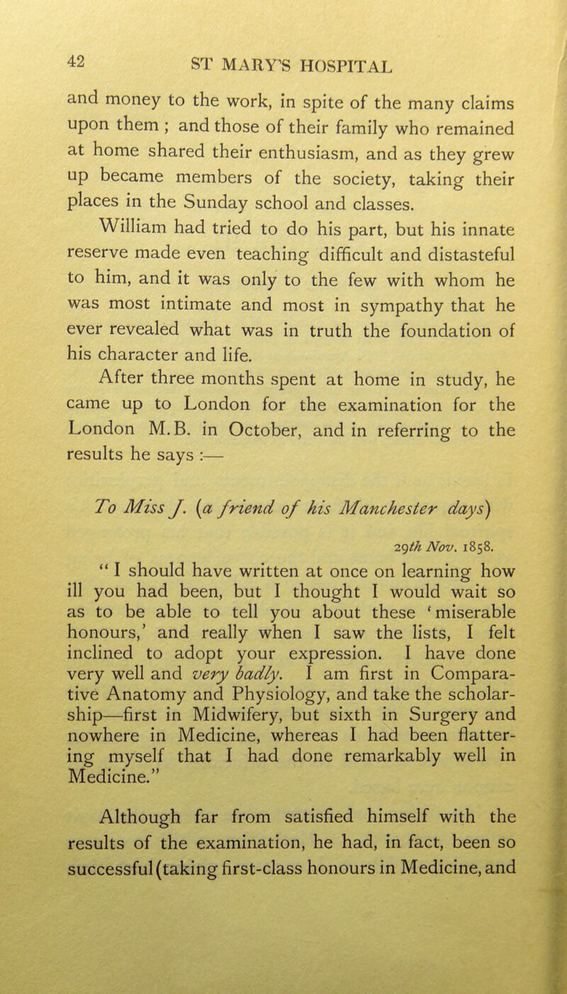 and money to the work, in spite of the many claims upon them ; and those of their family who remained at home shared their enthusiasm, and as they grew up became members of the society, taking their places in the Sunday school and classes. William had tried to do his part, but his innate reserve made even teaching difficult and distasteful to him, and it was only to the few with whom he was most intimate and most in sympathy that he ever revealed what was in truth the foundation of his character and life. After three months spent at home in study, he came up to London for the examination for the London M.B. in October, and in referring to the results he says :— To Miss J. {a friend of his Manchester days) 7.f)th Nov. 1858. *' I should have written at once on learning how ill you had been, but I thought I would wait so as to be able to tell you about these 'miserable honours,' and really when I saw the lists, I felt inclined to adopt your expression. I have done very well and very badly. I am first in Compara- tive Anatomy and Physiology, and take the scholar- ship—first in Midwifery, but sixth in Surgery and nowhere in Medicine, whereas I had been flatter- ing myself that I had done remarkably well in Medicine. Although far from satisfied himself with the results of the examination, he had, in fact, been so successful (taking first-class honours in Medicine, and