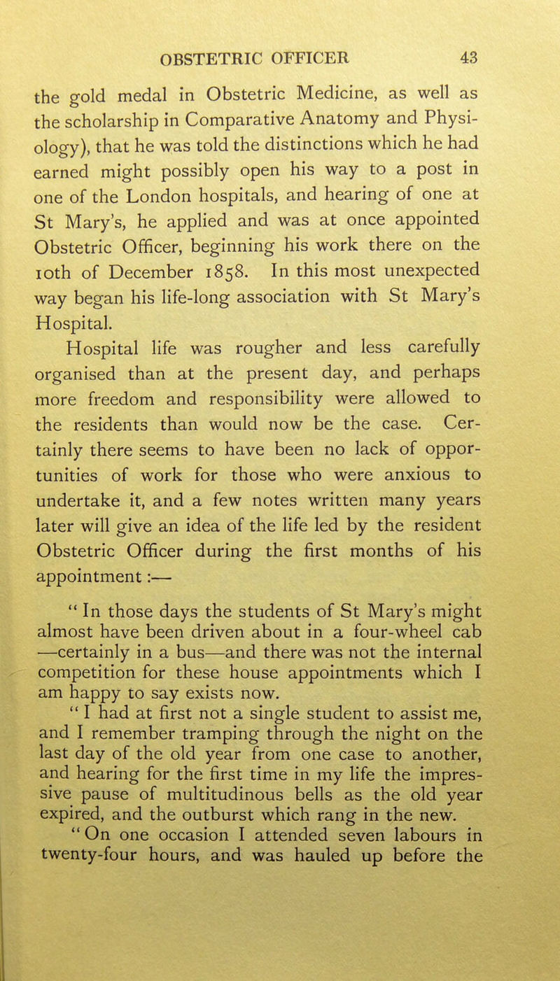 the gold medal in Obstetric Medicine, as well as the scholarship in Comparative Anatomy and Physi- ology), that he was told the distinctions which he had earned might possibly open his way to a post in one of the London hospitals, and hearing of one at St Mary's, he applied and was at once appointed Obstetric Officer, beginning his work there on the loth of December 1858. In this most unexpected way began his life-long association with St Mary's Hospital. Hospital life was rougher and less carefully organised than at the present day, and perhaps more freedom and responsibility were allowed to the residents than would now be the case. Cer- tainly there seems to have been no lack of oppor- tunities of work for those who were anxious to undertake it, and a few notes written many years later will give an idea of the life led by the resident Obstetric Officer during the first months of his appointment:—  In those days the students of St Mary's might almost have been driven about in a four-wheel cab —certainly in a bus—and there was not the internal competition for these house appointments which I am happy to say exists now. ** I had at first not a single student to assist me, and I remember tramping through the night on the last day of the old year from one case to another, and hearing for the first time in my life the impres- sive pause of multitudinous bells as the old year expired, and the outburst which rang in the new.  On one occasion I attended seven labours in twenty-four hours, and was hauled up before the