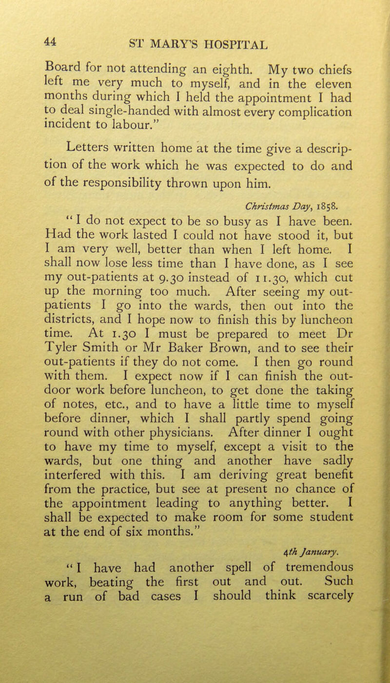 Board for not attending an eighth. My two chiefs left me very much to myself, and in the eleven months during which I held the appointment I had to deal single-handed with almost every complication incident to labour. Letters written home at the time give a descrip- tion of the work which he was expected to do and of the responsibility thrown upon him. Christmas Day^ 1858. ** I do not expect to be so busy as I have been. Had the work lasted I could not have stood it, but I am very well, better than when I left home. I shall now lose less time than I have done, as I see my out-patients at 9.30 instead of 11.30, which cut up the morning too much. After seeing my out- patients I go into the wards, then out into the districts, and I hope now to finish this by luncheon time. At 1.30 I must be prepared to meet Dr Tyler Smith or Mr Baker Brown, and to see their out-patients if they do not come. I then go round with them. I expect now if I can finish the out- door work before luncheon, to get done the taking of notes, etc., and to have a little time to myself before dinner, which I shall partly spend going round with other physicians. After dinner I ought to have my time to myself, except a visit to the wards, but one thing and another have sadly interfered with this. I am deriving great benefit from the practice, but see at present no chance of the appointment leading to anything better. I shall be expected to make room for some student at the end of six months. 6,th January.  I have had another spell of tremendous work, beating the first out and out. Such a run of bad cases I should think scarcely
