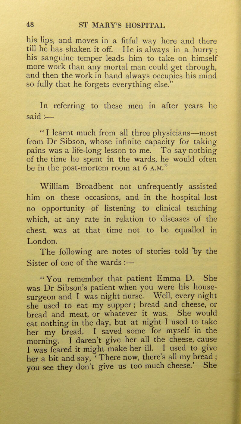 his lips, and moves in a fitful way here and there till he has shaken it off. He is always in a hurry; his sanguine temper leads him to take on himself more work than any mortal man could get through, and then the work in hand always occupies his mind so fully that he forgets everything else. In referring to these men in after years he said :—  I learnt much from all three physicians—most from Dr Sibson, whose infinite capacity for taking pains was a life-long lesson to me. To say nothing of the time he spent in the wards, he would often be in the post-mortem room at 6 a.m. William Broadbent not unfrequently assisted him on these occasions, and in the hospital lost no opportunity of listening to clinical teaching which, at any rate in relation to diseases of the chest, was at that time not to be equalled in London. The following are notes of stories told T^y the Sister of one of the wards :—  You remember that patient Emma D. She was Dr Sibson's patient when you were his house- surgeon and I was night nurse. Well, every night she used to eat my supper; bread and cheese, or bread and meat, or whatever it was. She would eat nothing in the day, but at night I used to take her my bread. I saved some for myself in the morning. I daren't give her all the cheese, cause I was feared it might make her ill. I used to give her a bit and say, * There now, there's all my bread ; you see they don't give us too much cheese.' She