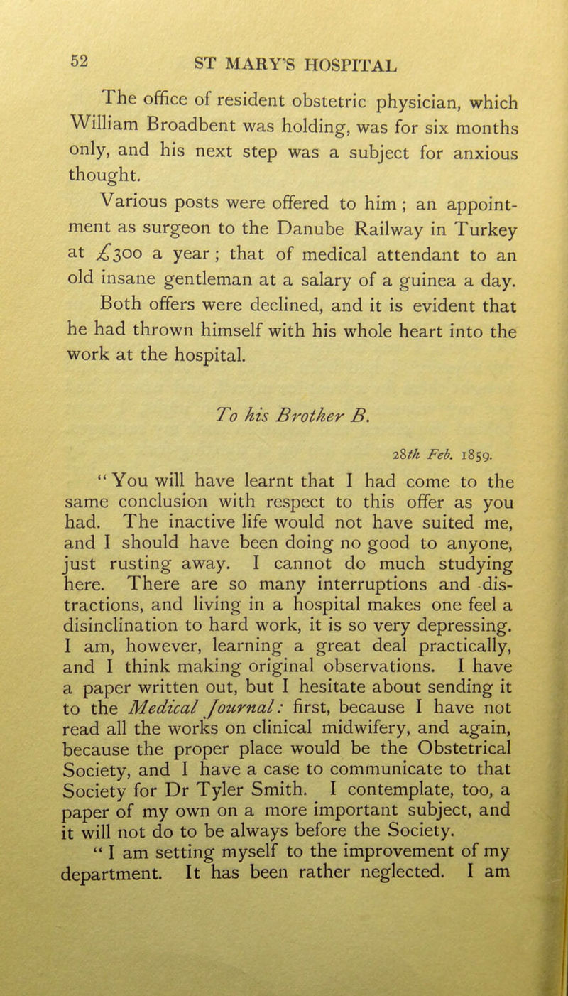 The office of resident obstetric physician, which William Broadbent was holding, was for six months only, and his next step was a subject for anxious thought. Various posts were offered to him ; an appoint- ment as surgeon to the Danube Railway in Turkey at £300 a year ; that of medical attendant to an old insane gentleman at a salary of a guinea a day. Both offers were declined, and it is evident that he had thrown himself with his whole heart into the work at the hospital. To his Brother B. 28fk Feb. 1859.  You will have learnt that I had come to the same conclusion with respect to this offer as you had. The inactive life would not have suited me, and I should have been doing no good to anyone, just rusting away. I cannot do much studying here. There are so many interruptions and dis- tractions, and living in a hospital makes one feel a disinclination to hard work, it is so very depressing. I am, however, learning a great deal practically, and I think making original observations. I have a paper written out, but I hesitate about sending it to the Medical Journal: first, because I have not read all the works on clinical midwifery, and again, because the proper place would be the Obstetrical Society, and I have a case to communicate to that Society for Dr Tyler Smith. I contemplate, too, a paper of my own on a more important subject, and it will not do to be always before the Society.  I am setting myself to the improvement of my department. It has been rather neglected. I am