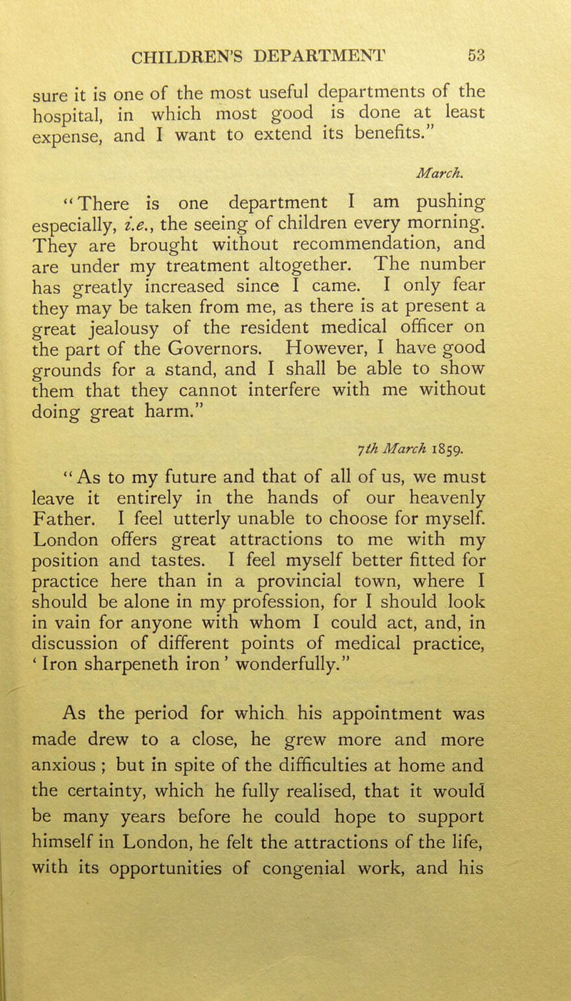 sure it is one of the most useful departments of the hospital, in which most good is done at least expense, and I want to extend its benefits. March. There is one department I am pushing especially, i.e., the seeing of children every morning. They are brought without recommendation, and are under my treatment altogether. The number has greatly increased since I came. I only fear they may be taken from me, as there is at present a great jealousy of the resident medical officer on the part of the Governors. However, I have good grounds for a stand, and I shall be able to show them that they cannot interfere with me without doing great harm. Tth March 1859. As to my future and that of all of us, we must leave it entirely in the hands of our heavenly Father. I feel utterly unable to choose for myself. London offers great attractions to me with my position and tastes. I feel myself better fitted for practice here than in a provincial town, where I should be alone in my profession, for I should look in vain for anyone with whom I could act, and, in discussion of different points of medical practice, * Iron sharpeneth iron' wonderfully. As the period for which his appointment was made drew to a close, he grew more and more anxious ; but in spite of the difficulties at home and the certainty, which he fully realised, that it would be many years before he could hope to support himself in London, he felt the attractions of the life, with its opportunities of congenial work, and his