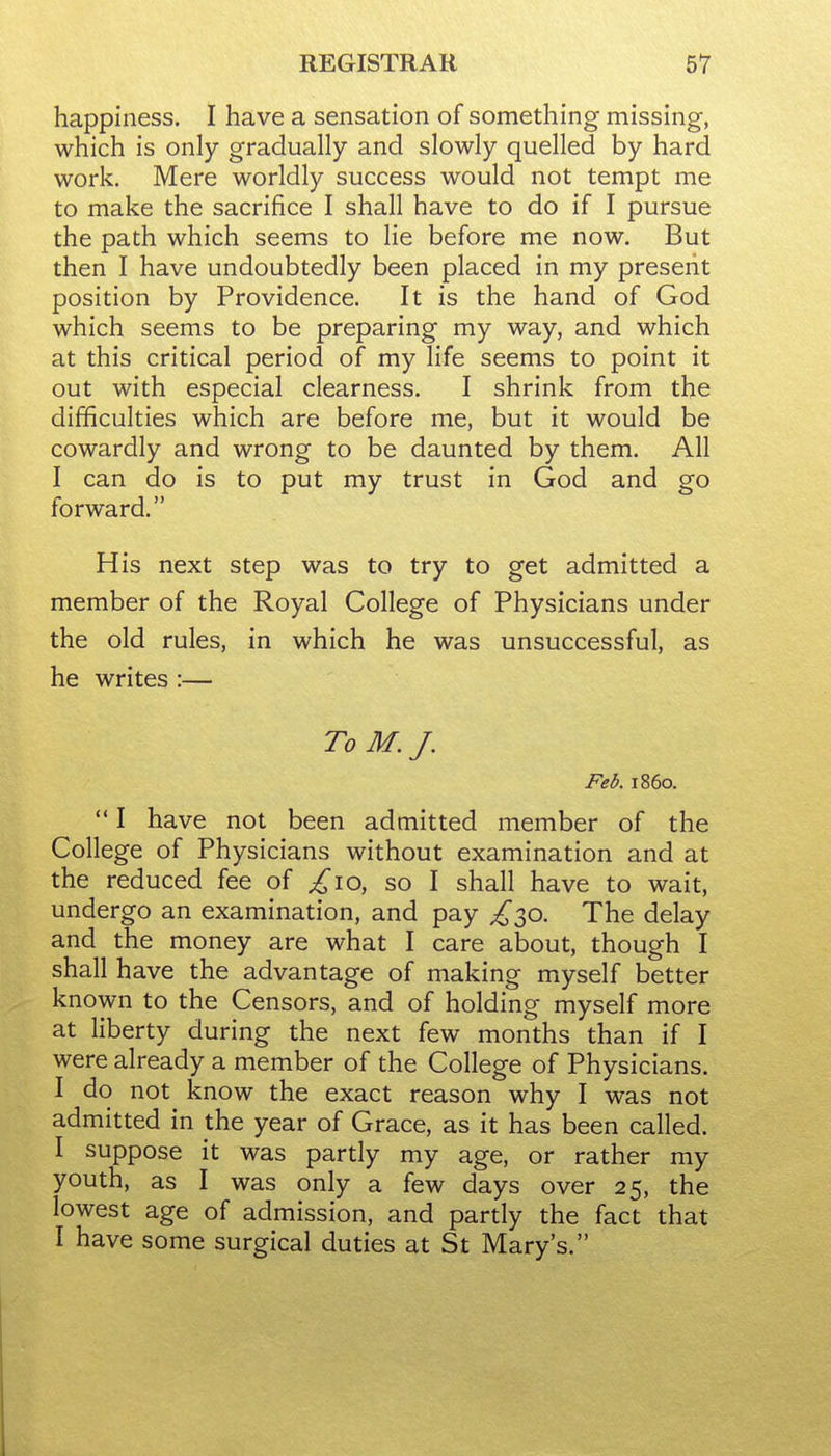 happiness. I have a sensation of something missing, which is only gradually and slowly quelled by hard work. Mere worldly success would not tempt me to make the sacrifice I shall have to do if I pursue the path which seems to lie before me now. But then I have undoubtedly been placed in my present position by Providence. It is the hand of God which seems to be preparing my way, and which at this critical period of my life seems to point it out with especial clearness. I shrink from the difficulties which are before me, but it would be cowardly and wrong to be daunted by them. All I can do is to put my trust in God and go forward. His next step was to try to get admitted a member of the Royal College of Physicians under the old rules, in which he was unsuccessful, as he writes :— To M.J. Feb. i860.  I have not been admitted member of the College of Physicians without examination and at the reduced fee of ^10, so I shall have to wait, undergo an examination, and pay ^30. The delay and the money are what I care about, though I shall have the advantage of making myself better known to the Censors, and of holding myself more at liberty during the next few months than if I were already a member of the College of Physicians. I do not know the exact reason why I was not admitted in the year of Grace, as it has been called. I suppose it was partly my age, or rather my youth, as I was only a few days over 25, the lowest age of admission, and partly the fact that I have some surgical duties at St Mary's.