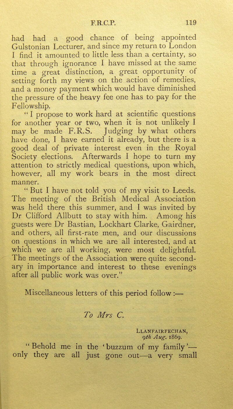 had had a good chance of being appointed Gulstonian Lecturer, and since my return to London I find it amounted to little less than a certainty, so that through ignorance I have missed at the same time a great distinction, a great opportunity of setting forth my views on the action of remedies, and a money payment which would have diminished the pressure of the heavy fee one has to pay for the Fellowship.  I propose to work hard at scientific questions for another year or two, when it is not unlikely I may be made F.R.S. Judging by what others have done, I have earned it already, but there is a good deal of private interest even in the Royal Society elections. Afterwards I hope to turn my attention to strictly medical questions, upon which, however, all my work bears in the most direct manner.  But I have not told you of my visit to Leeds. The meeting of the British Medical Association was held there this summer, and I was invited by Dr Clifford AUbutt to stay with him. Among his guests were Dr Bastian, Lockhart Clarke, Gairdner, and others, all first-rate men, and our discussions on questions in which we are all interested, and at which we are all working, were most delightful. The meetings of the Association were quite second- ary in importance and interest to these evenings after all public work was over. Miscellaneous letters of this period follow:— To Mrs C. Llanfairfechan, cjth Aug. 1869. Behold me in the 'buzzum of my family'— only they are all just gone out—a very small